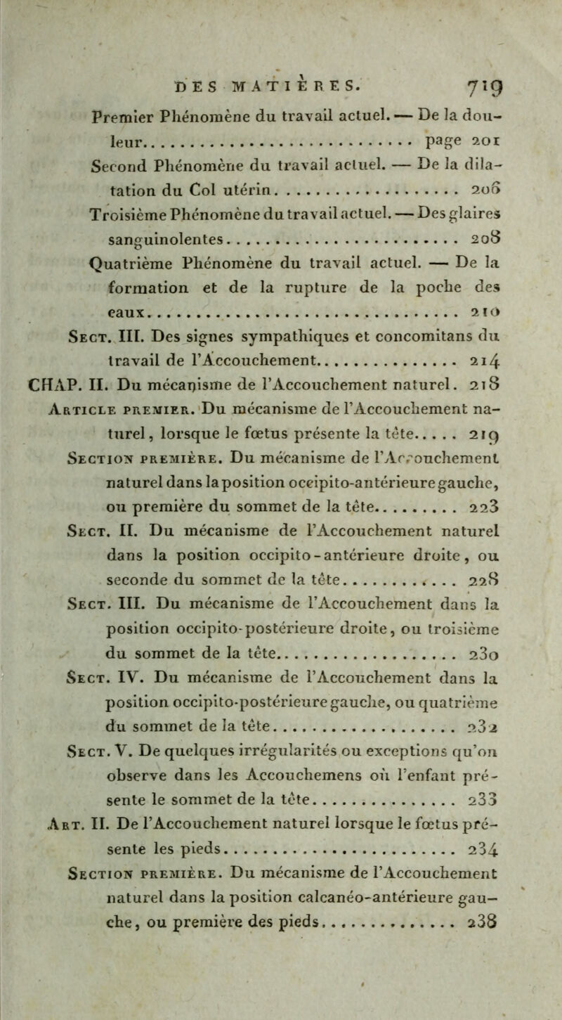 Premier Phénomène du travail actuel. — De la dou- leur page 201 Second Phénomène du travail actuel. — De la dila- tation du Col utérin 200 Troisième Phénomène du travail actuel. — Des glaires sanguinolentes 208 Quatrième Phénomène du travail actuel. — De la formation et de la rupture de la poche des eaux 210 Sect. III. Des signes sympathiques et concomitans du travail de l'Accouchement 214 CHAP. II. Du mécanisme de l’Accouchement naturel. 218 Article premier. Du mécanisme de l’Accouchement na- turel, lorsque le fœtus présente la tète 21g Section première. Du mécanisme de l’Arrouchemenl naturel dans la position oceipito-antérieure gauche, ou première du sommet de la tête 2 23 Sect. II. Du mécanisme de l’Accouchement naturel dans la position oceipito-antérieure droite, ou seconde du sommet de la tête 228 Sect. III. Du mécanisme de l’Accouchement dans la position occipito-postérieure droite, ou troisième du sommet de la tête 23o Sect. IV. Du mécanisme de l’Accouchement dans la position occipito-postérieure gauche, ou quatrième du sommet de la tête 23 2 Sect. V. De quelques irrégularités ou exceptions qu’on observe dans les Àccouchemens où l’enfant pré- sente le sommet de la tête 233 Art. II. De l’Accouchement naturel lorsque le fœtus pré- sente les pieds 234 Section première. Du mécanisme de l’Accouchement naturel dans la position calcanéo-antérieure gau- che, ou première des pieds 238