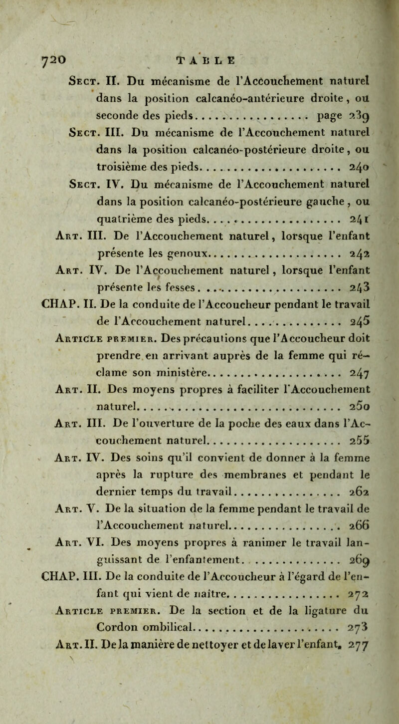 Sect. II. Du mécanisme de l'Accouchement naturel dans la position calcanéo-antérieure droite, ou seconde des pieds page ®3g Sect. III. Du mécanisme de l’Accouchement naturel dans la position calcanéo-postérieure droite, ou troisième des pieds 240 Sect. IV. Du mécanisme de l'Accouchement naturel dans la position calcanéo-postérieure gauche , ou quatrième des pieds 241 Art. III. De l’Accouchement naturel, lorsque l’enfant présente les genoux 242 Art. IV. De l’Accouchement naturel, lorsque l’enfant présente les fesses 243 CH AP. II. De la conduite de l’Accoucheur pendant le travail de l’Accouchement naturel 245 Article premier. Des précautions que l’Accoucheur doit prendre en arrivant auprès de la femme qui ré- clame son ministère 247 Art. II. Des moyens propres à faciliter 1‘Accouchement naturel -, 25o Art. III. De l’ouverture de la poche des eaux dans l’Ac- couchement naturel 255 Art. IV. Des soins qu’il convient de donner à la femme après la rupture des membranes et pendant le dernier temps du travail 262 Art. V. De la situation de la femme pendant le travail de l’Accouchement naturel 266 Art. VI. Des moyens propres à ranimer le travail lan- guissant de l'enfantement. 269 CHAP. III. De la conduite de l’Accoucheur à l’égard de l’en- fant qui vient de naître 272 Article premier. De la section et de la ligature du Cordon ombilical 273 Art. II. De la manière de nettoyer et de laver l’enfant. 277