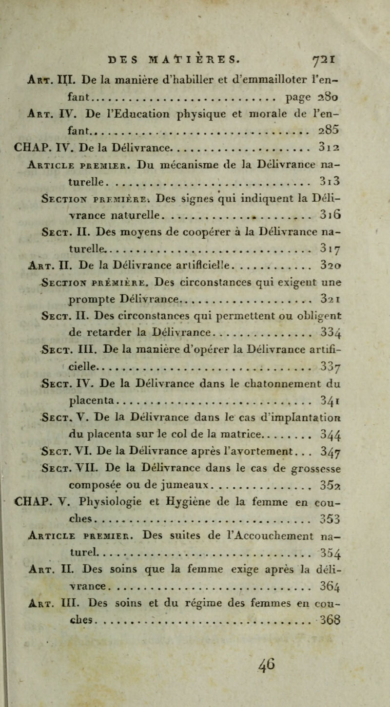 fant page 280 Art. IV. De l’Education physique et morale de l’en- fant 285 CHAP. IV. De la Délivrance 3i2 Article premier. Du mécanisme de la Délivrance na- turelle . 313 Section première. Des signes qui indiquent la Déli- vrance naturelle 3i6 Sect. II. Des moyens de coopérer à la Délivrance na- turelle. 317 Art. II. De la Délivrance artificielle 320 ^Section première. Des circonstances qui exigent une prompte Délivrance 321 Sect. II. Des circonstances qui permettent ou obligent de retarder la Délivrance 334 Sect. III. De la manière d’opérer la Délivrance artifi- cielle 337 Sect. IV. De la Délivrance dans le chatonnement du placenta . . 341 Sect. V. De la Délivrance dans le cas d’implantation du placenta sur le col de la matrice 344 Sect. VI. De la Délivrance après l’avortement. . . 347 Sect. VII. De la Délivrance dans le cas de grossesse composée ou de jumeaux 35?. CHAP. V. Physiologie et Hygiène de la femme en cou- ches 353 Article premier. Des suites de l’Accouchement na- turel 354 Art. II. Des soins que la femme exige après la déli- vrance 364 Art. III. Des soins et du régime des femmes en cou- ches 368