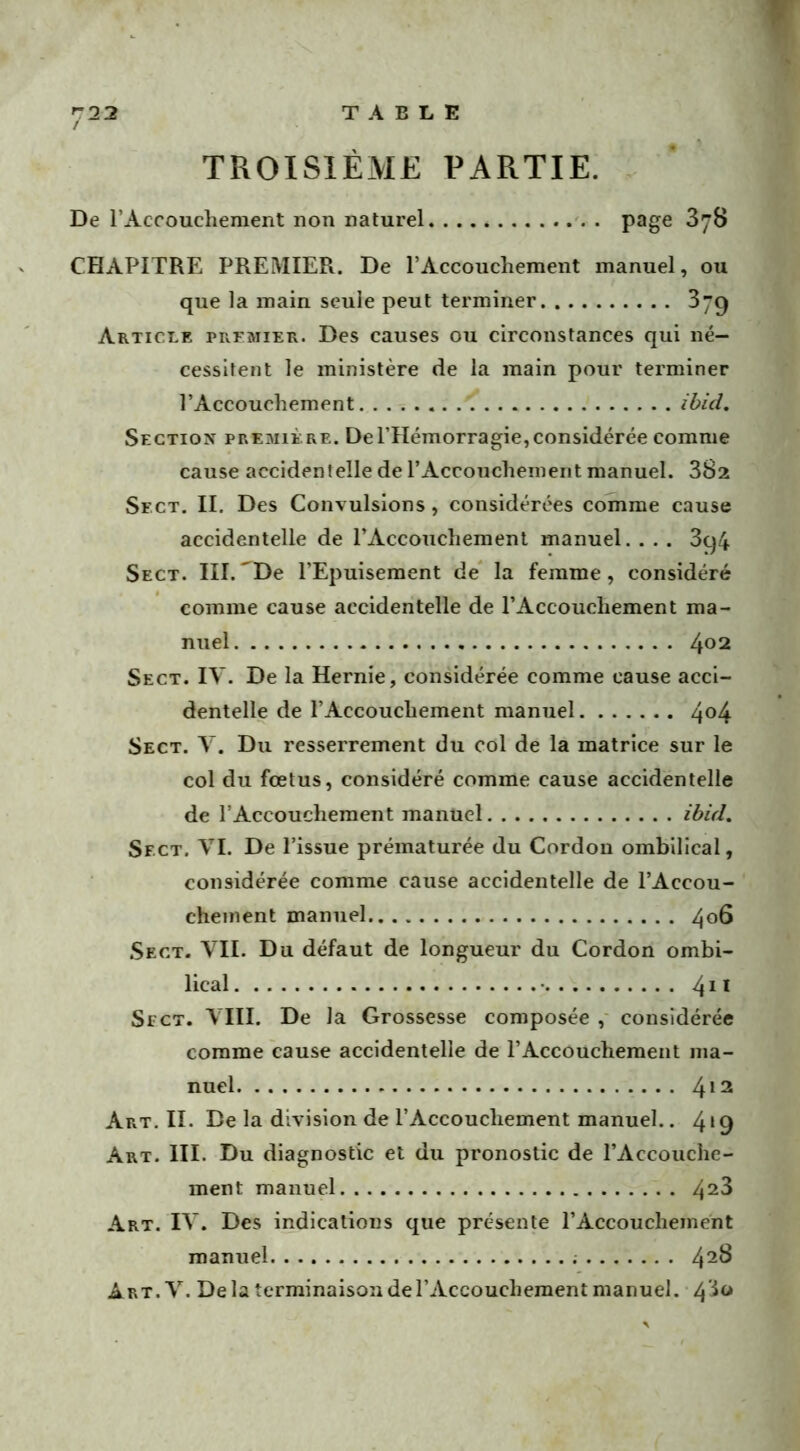 TROISIÈME PARTIE. De l’Accouchement non naturel. page 3y8 CHAPITRE PREMIER. De l’Accouchement manuel, ou que la main seule peut terminer 379 Article premier. Des causes ou circonstances qui né- cessitent le ministère de la main pour terminer l’Accouchement ibid. Section première. De l’Hémorragie,considérée comme cause accidentelle de l’Accouchement manuel. 382 Sf.ct. II. Des Convulsions, considérées comme cause accidentelle de l’Accouchement manuel. . . . 3q4 Sect. III. 'De l’Epuisement de la femme, considéré comme cause accidentelle de l’Accouchement ma- nuel 4°2 Sect. IV. De la Hernie, considérée comme cause acci- dentelle de l’Accouchement manuel 4°4 Sect. Y. Du resserrement du col de la matrice sur le col du foetus, considéré comme cause accidentelle de l’Accouchement manuel ibid. Sfct. VI. De l’issue prématurée du Cordon ombilical, considérée comme cause accidentelle de l’Accou- chement manuel 406 Sect. VII. Du défaut de longueur du Cordon ombi- lical • 411 Sfct. VIII. De la Grossesse composée , considérée comme cause accidentelle de l’Accouchement ma- nuel 412 Art. II. De la division de l’Accouchement manuel.. 4*9 Art. III. Du diagnostic et du pronostic de l’Accouche- ment manuel 42^ Art. IV. Des indications que présente l’Accouchement manuel 42^ Art. V. De la terminaison de l’Accouchement manuel. 43°