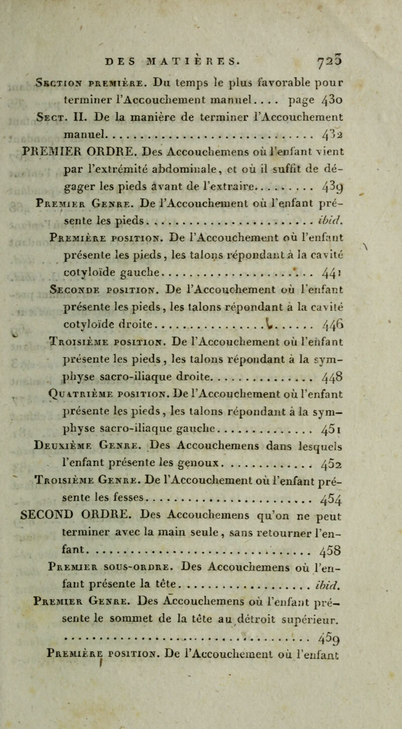 Section première. Du temps le plus favorable pour terminer l’Accouchement manuel... . page 4^o Sect. II. De la manière de terminer l’Accouchement manuel PREMIER ORDRE. Des Accouchemens où l’enfant vient par l’extrémité abdominale, et où il suffit de dé- gager les pieds avant de l’extraire 4^9 Premier Genre. De l’Accouchement où l’enfant pré- sente les pieds. , ibicL Première position. De l’Accouchement où l’enfant présente les pieds, les talons répondant à la cavité cotyloïde gauche * • • 441 Seconde position. De l’Accouchement où l'enfant présente les pieds, les talons répondant à la cavité cotyloïde droite ^ 44^ Troisième position. De l’Accouchement où l'enfant présente les pieds, les talons répondant à la sym- physe sacro-iliaque droite 44$ Quatrième position. De l’Accouchement où l’enfant présente les pieds, les talons répondant à la sym- physe sacro-iliaque gauche ^5i Deuxième Genre. Des Accouchemens dans lesquels l’enfant présente les genoux 452 Troisième Genre. De l’Accouchement où l’enfant pré- sente les fesses 454. SECOND ORDRE. Des Accouchemens qu’on ne peut terminer avec la main seule, sans retourner l’en- fant 453 Premier sous-ordre. Des Accouchemens où l’eri- fant présente la tête ibid. Premier Genre. Des Accouchemens où l’enfant pré- sente le sommet de la tête au détroit supérieur. 4% Première position. De l’Accouchement où l’enfant