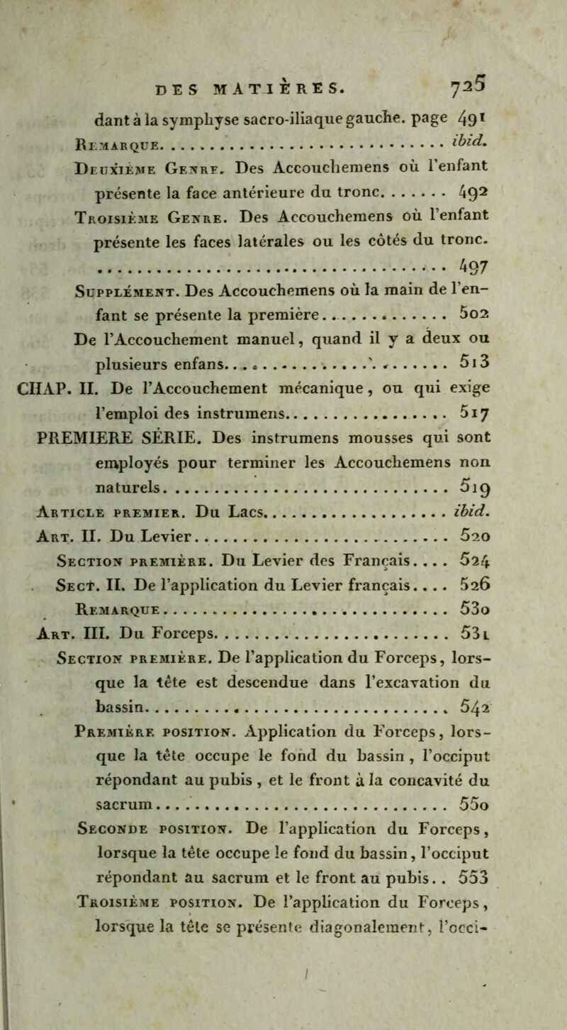 dant à la symphyse sacro-iliaque gauche, page 491 Remarque. ibid. Deuxième Genre. Des Accouchemens où 1 enfant présente la face antérieure du tronc A92 Troisième Genre. Des Accouchemens où l’enfant présente les faces latérales ou les côtés du tronc. 497 Supplément. Des Accouchemens où la main de l’en- fant se présente la première. 5o2 De l’Accouchement manuel, quand il y a deux ou plusieurs enfans 5i3 CIIAP. II. De l’Accouchement mécanique, ou qui exige l’emploi des instrumens 5i7 PREMIERE SÉRIE. Des instrumens mousses qui sont employés pour terminer les Accouchemens non naturels 5i9 Article premier. Du Lacs ibid. Art. II. Du Levier 5so Section première. Du Levier des Français. .. . 624 SECt. II. De l’application du Levier français.. . . 626 Remarque 53o Art. III. Du Forceps 53 l Section première. De l’application du Forceps, lors- que la tête est descendue dans l’excavation du bassin 542 Première position. Application du Forceps, lors- que la tête occupe le fond du bassin, l’occiput répondant au pubis , et le front à la concavité du sacrum 55o Seconde position. De l’application du Forceps, lorsque la tête occupe le fond du bassin, l’occiput répondant au sacrum et le front au pubis. . 553 Troisième position. De l’application du Forceps, lorsque la tête se présente diagonaleraent, î’occi- /