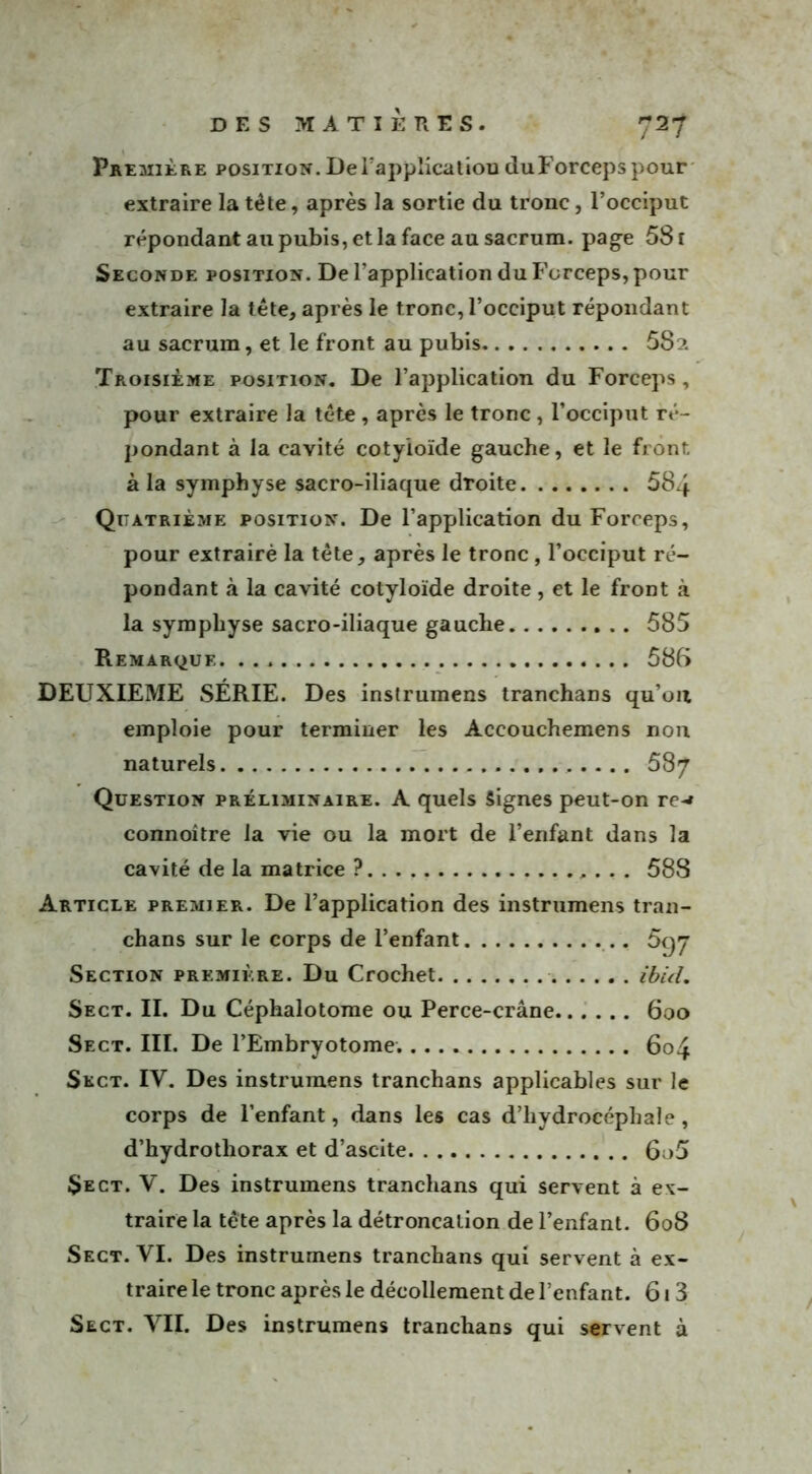 Première position. De l’application duForcepspour extraire la tête, après la sortie du tronc, l’occiput répondant au pubis, et la face au sacrum, page 581 Seconde position. De l’application du Forceps, pour extraire la tête, après le tronc, l’occiput répondant au sacrum, et le front au pubis 58?. Troisième position. De l’application du Forceps, pour extraire la tête , après le tronc , l’occiput ré- pondant à la cavité cotyioïde gauche, et le front à la symphyse sacro-iliaque droite 584 Quatrième position. De l’application du Forceps, pour extrairè la tète, après le tronc , l’occiput ré- pondant à la cavité cotyioïde droite , et le front à la symphyse sacro-iliaque gauche 585 Remarque. 586 DEUXIEME SÉRIE. Des instrumens tranchans qu’on emploie pour terminer les Accouchemens non naturels 587 Question préliminaire. A quels Signes peut-on re-* connoître la vie ou la mort de l’enfant dans la cavité de la matrice ? 588 Article premier. De l’application des instrumens tran- chans sur le corps de l’enfant Section première. Du Crochet ibul. Sect. II. Du Céphalotome ou Perce-crâne 600 Sect. III. De l’Embryotome. 604 Sect. IV. Des instrumens tranchans applicables sur le corps de l’enfant, dans les cas d’hydrocéphale, d’hydrothorax et d’ascite 6o5 $ect. V. Des instrumens tranchans qui servent à ex- traire la tête après la détroncalion de l’enfant. 608 Sect. VI. Des instrumens tranchans qui servent à ex- traire le tronc après le décollement de l’enfant. 613 Sect. VII. Des instrumens tranchans qui servent à