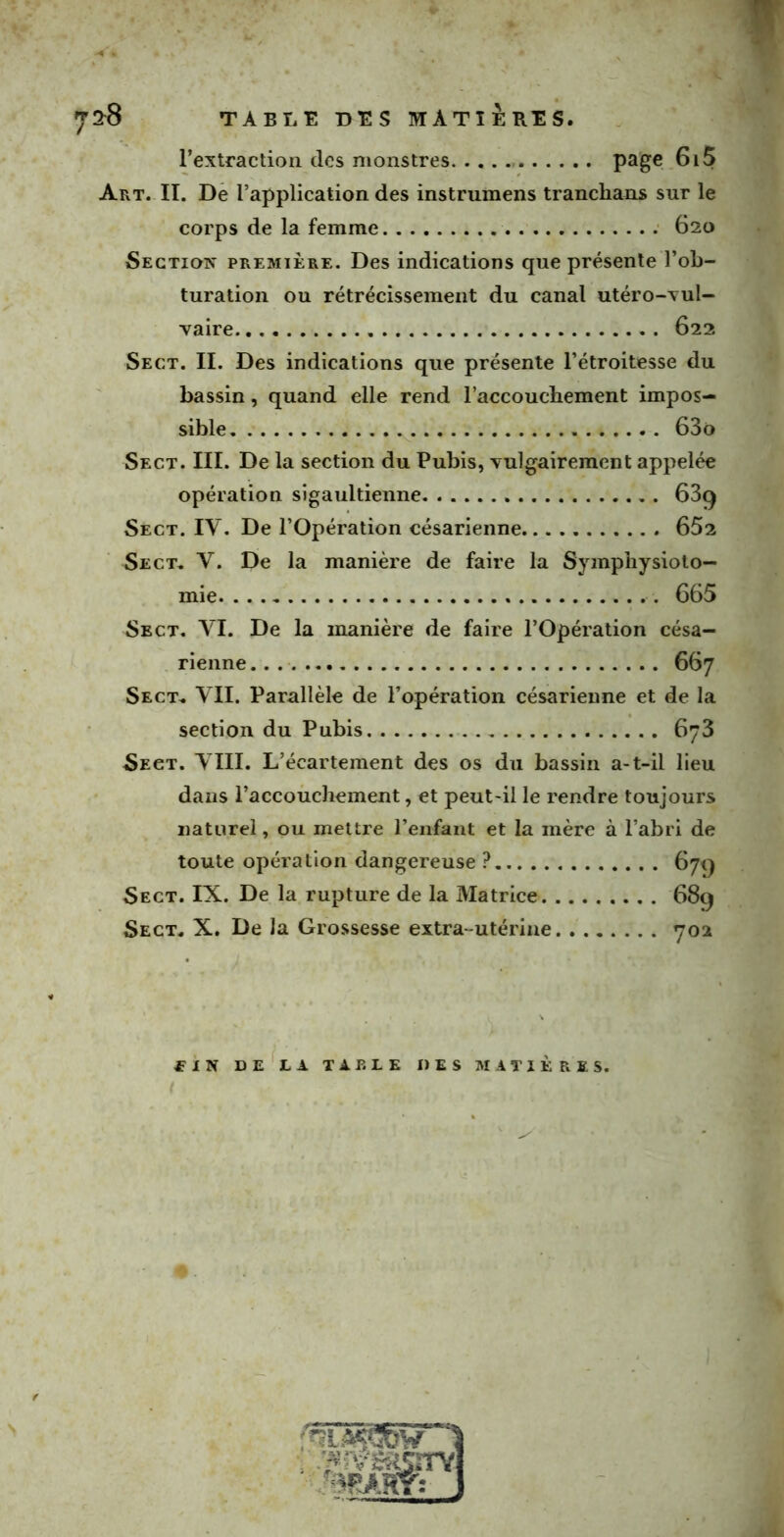 l’extraction des monstres page 6i5 Art. II. De l’application des instrumens tranclians sur le corps de la femme 620 Section première. Des indications que présente l’ob- turation ou rétrécissement du canal utéro-vul- vaire 622 Sect. IL Des indications que présente l’étroitesse du bassin, quand elle rend l’accouchement impos- sible 63o Sect. III. De la section du Pubis, vulgairement appelée opération sigaultienne 63q Sect. IY. De l’Opération césarienne. 652 Sect. Y. De la manière de faire la Symphysiolo- mie 665 Sect. VI. De la manière de faire l’Opération césa- rienne 667 Sect. VII. Parallèle de l’opération césarienne et de la section du Pubis 6y3 Sect. VIII. L’écartement des os du bassin a-t-il lieu dans l’accouchement, et peut-il le rendre toujours naturel, ou mettre l’enfant et la mère à l’abri de toute opération dangereuse ? 679 Sect. IX. De la rupture de la Matrice 689 Sect. X. De la Grossesse extra-utérine 702 fIN DE LA TA P. LE DES MATIÈRES.