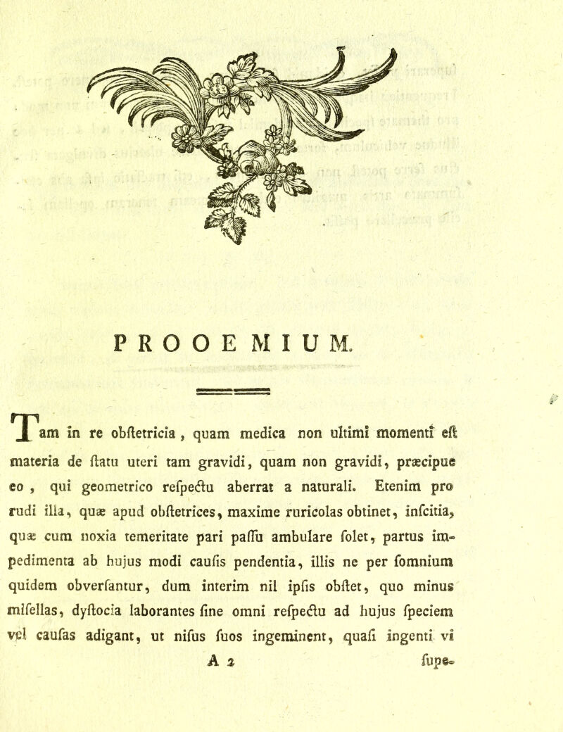 am in re obfletricia, quam medica non oltiml momenti eft materia de flatu uteri tam gravidi, quam non gravidi, praecipue eo , qui geometrico refpe&ti aberrat a naturali» Etenim pro rudi illa, quae apud obfletrices, maxime ruricolas obtinet, infcitia^ quas cum noxia temeritate pari pafTu ambulare folet, partus im- pedimenta ab hujus modi caufis pendentia, illis ne per fomnium quidem obverfantur, dum interim nil ipfis obflet, quo minus mifellas, dyflocia laborantes fine omni refpe&u ad hujus fpeciem vpl caufas adigant, ut nifus fuos ingeminent, quali ingenti vi A % fupe®