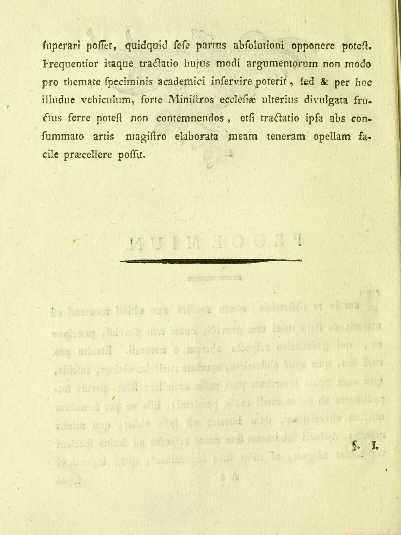 fuperari poffer, quidquid fefe partus abfolutioni opponere potefl. Frequentior itaque traclatio hujus modi argumentorum non modo pro themate fpeciminis academici infervire poterit, fed & per hoc illudue vehiculum, forte Miniftros ecclefiae ulterius divulgata fru- <ftus ferre poteil non contemnendos , etfi tra&atio ipfa abs con- fummato artis magiftro elaborata meam teneram opellam fa- cile praecellere poffit.