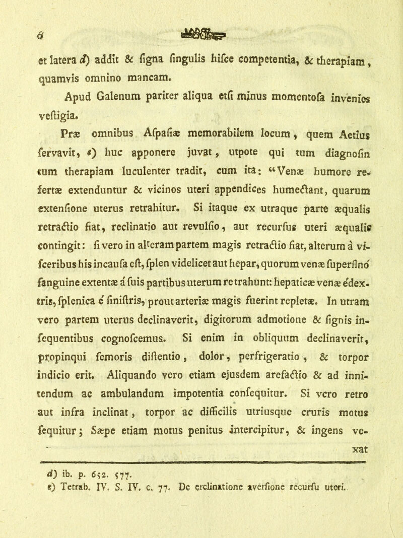 et latera cf) addit & ligna lingulis hifce competentia, & therapiam, quamvis omnino mancam. Apud Galenum pariter aliqua etfi minus momentofa invenies veftigia. Prae omnibus Afpafias memorabilem locum, quem Aetius fervavit, #) huc apponere juvat, utpote qui tum diagnofin ium therapiam luculenter tradit, cum ita: “Venae humore re- fertae extenduntur & vicinos uteri appendices humeflant, quarum extenfione uterus retrahitur. Si itaque ex utraque parte aequalis retraftio fiat, reclinatio aut revulfio, aut recurfus uteri aequalis contingit: fi vero in aUeram partem magis retra&io fiat, alterum a vi- fceribus his incaufa eft, fplen videlicet aut hepar, quorum venae fuperilnd fanguine extentae a fuis partibus merum retrahunt: hepaticae venae e dex- tris, fplenica e' finifiris, prout arteriae magis fuerint repletae. In utram vero partem uterus declinaverit, digitorum admotione & fignis in- fequentibus cognofcemus.. Si enim in obliquum declinaverit, propinqui femoris diflentio, dolor, perfrigeratio, & torpor indicio erit. Aliquando vero etiam ejusdem arefadio & ad inni- tendum ac ambulandum impotentia confequitur. Si vero retro aut infra inclinat, torpor ac difficilis utriusque cruris motus fequitur; Saepe etiam motus penitus intercipitur, & ingens ve- xat d) ib. p. 6$2. $77. e) Tetrab, IV, S, IV» c. 77« De erelinatione averfione recurfu uteri,.