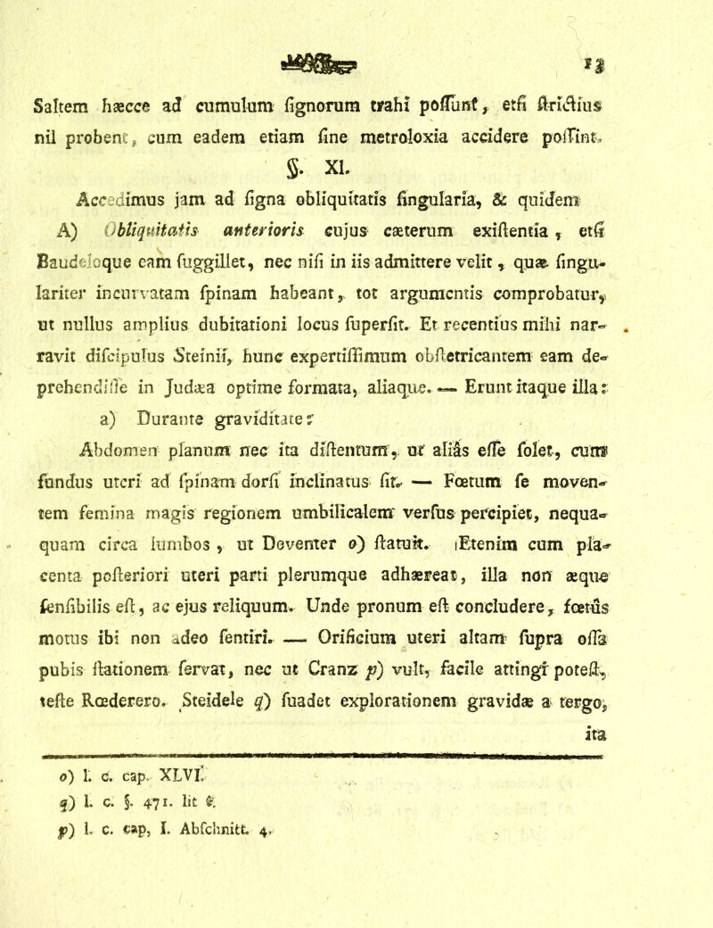 litfSte? ** Saltem haecce ad cumulum lignorum trahi poflunf, etfi Aridius nil probent, cum eadem etiam fine metroloxia accidere poffinfc S- XL Accedimus jam ad figna obliquitatis fingularia, & quidem A) Obliquitatis anterioris cujus cseterum exiftentia, etfi Baudelcque eam fuggiUet, nec nifi in iis admittere velit , qua& fingu- lariter incurvatam fpinam habeant, tot argumentis comprobatur, ut nullus amplius dubitationi locus fuperfit. Et recentius milii nar- . ravit difeipulus Steinii, hunc expertiffimum obftetricantem eam de- prehendite in Jud&a optime formata, aliaque. — Erunt itaque illa; a) Durante graviditate? Abdomen planum nec ita diftentum,. ut alias e (Te folet, cunf fundus uteri ad fpinam dorfi inclinatus^ fir.< — Foetum fe moven- tem femina magis regionem umbilicalem'verfus percipiet, nequa- quam circa lumbos , ut Deventer a) ftatuk. (Etenim cum pla- centa pofieriori uteri parti plerumque adhaereat, illa non aequo fcnfibilis efi, ac ejus reliquum. Unde pronum eft concludere, foetus motus ibi non adeo fentiri. — Orificium uteri altanr iupra olis pubis ftationem fervat, nec ut Cranz p) vult, facile attingi potet, tefte Roederero, Steidele q') fuadet explorationem gravidae a tergo, ita o) 1. c, cap, XLVI f) 1. C. §• 471. Iit £ |?) L c. cap, I. Abfchnitt. 4,