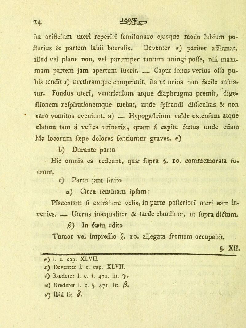 H Ita orificium meri reperiri femilunare ejusque modo labium po- lleri us 8c partem labii lateralis, Deventer r) pariter affirmat, illud vel plane non, vel parumper tantum attingi poffe* nifi maxi- mam partem jam apertum fuerit* Caput foetus ver fu s offa pu- bis tendit s) urethramque comprimit* ita ut urina non facile mitta- tur* Fundus uteri, ventriculum atque diaphragma premit, dige- IHonem relpirationemque turbat, unde fpirandi difficultas & non raro vomitus eveniunt* u) _ Hypogafirium valde extenfum atque elatum tam a vefica urinaria, qnam i capite foetus unde etiam hic locorum faepe dolores fentiuntur graves* v) b) Durante partu Hic omnia ea redeunt, quae fupra §. io. commeinorata fu- erunt, c) Partu jam finito a) Circa feminam ipfam: Placentam fi extrahere velis* in parte pofferiori uteri eam in- venies® — Uterus inaequaliter & tarde clauditur, ut fupra di&um. /3) In foetu edito Tumor vel impreflio §. io* allegata frontem occupabit. §. XIL r) 1. c. cap. XLVII. s) Deventer 1. c. cap. XLVII. t) Roederer L c» §. 471. Iit. y» a) Roederer 1. c. §. 471. Iit, (i+ W) Ibid iit