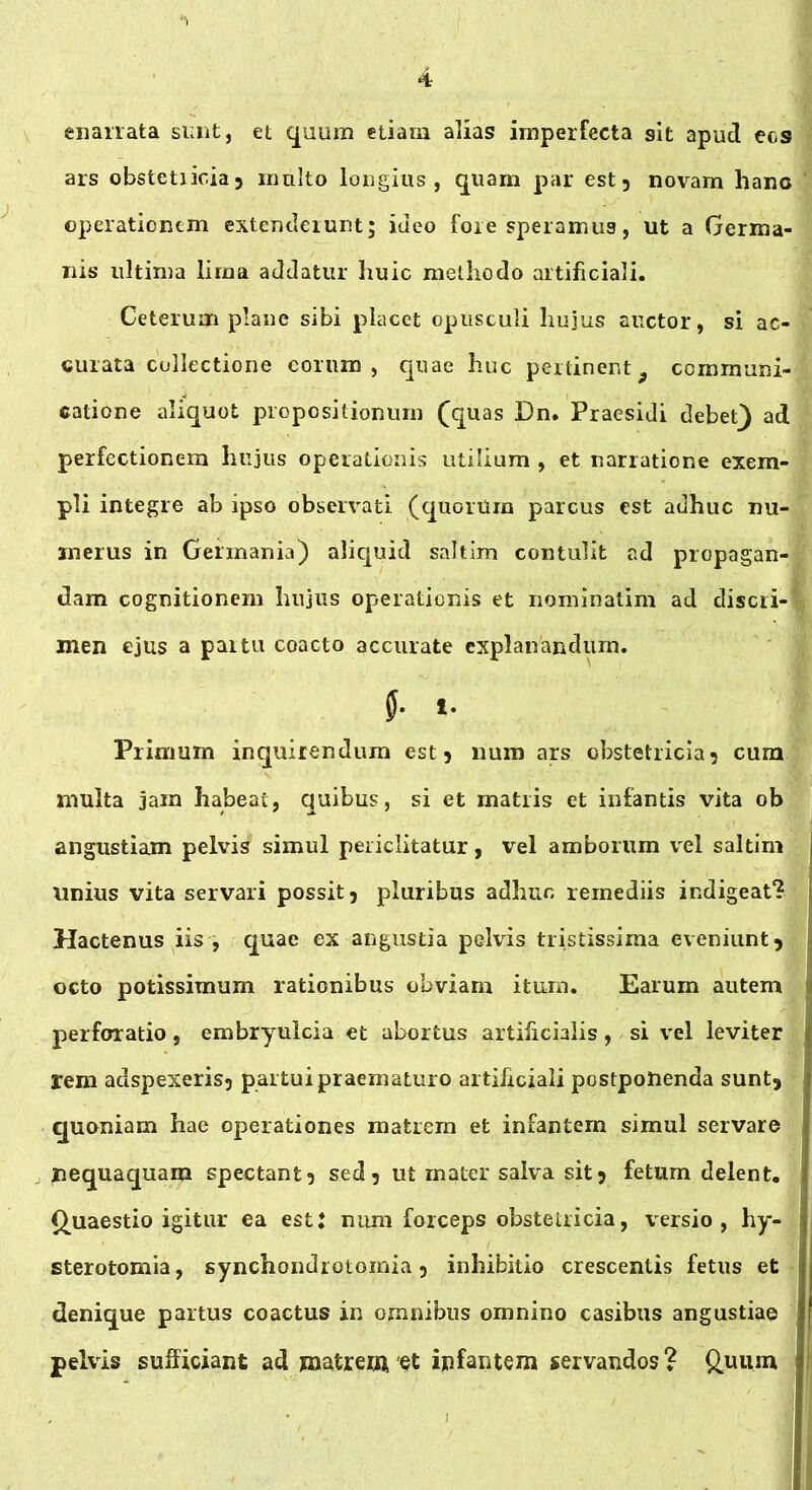 enarrata sunt, et quum etiam alias imperfecta sit apud ecs ars obstetiicia 5 multo longius, quam par est 5 novam hano operationem extenderunt; ideo fore speramus, ut a Germa- nis ultima lima addatur huic methodo artificiali. Ceterum plane sibi placet opusculi hujus auctor, si ac- curata collectione eorum, quae huc perlinent9 communi- catione aliquot propositionum (quas Dn. Praesidi debet) ad perfectionem hujus operationis utilium , et narratione exem- pli integre ab ipso observati (quorum parcus est adhuc nu- merus in Germania) aliquid saltim contulit ad propagan- dam cognitionem hujus operationis et nominatim ad discri- men ejus a paitu coacto accurate explanandum. 5- t. Primum inquirendum est 3 num ars obstetricia3 cum multa jam habeat, quibus, si et matris et infantis vita ob angustiam pelvis simul periclitatur, vel amborum vel saltim unius vita servari possit 3 pluribus adhuc remediis indigeat? Hactenus iis , quae ex angustia pelvis tristissima eveniunt 3 octo potissimum rationibus obviam itum. Earum autem perforatio , embryulcia et abortus artificialis , si vel leviter rem adspexeris5 partui praematuro artificiali postponenda suntj quoniam hae operationes matrem et infantem simul servare nequaquam spectant 3 sed 3 ut mater salva sit 3 fetum delent. Quaestio igitur ea estj num forceps obstetricia, versio , hy- sterotomia, synchondrotomia 3 inhibitio crescentis fetus et denique partus coactus in omnibus omnino casibus angustiae pelvis sufficiant ad matrem et infantem servandos? Quum