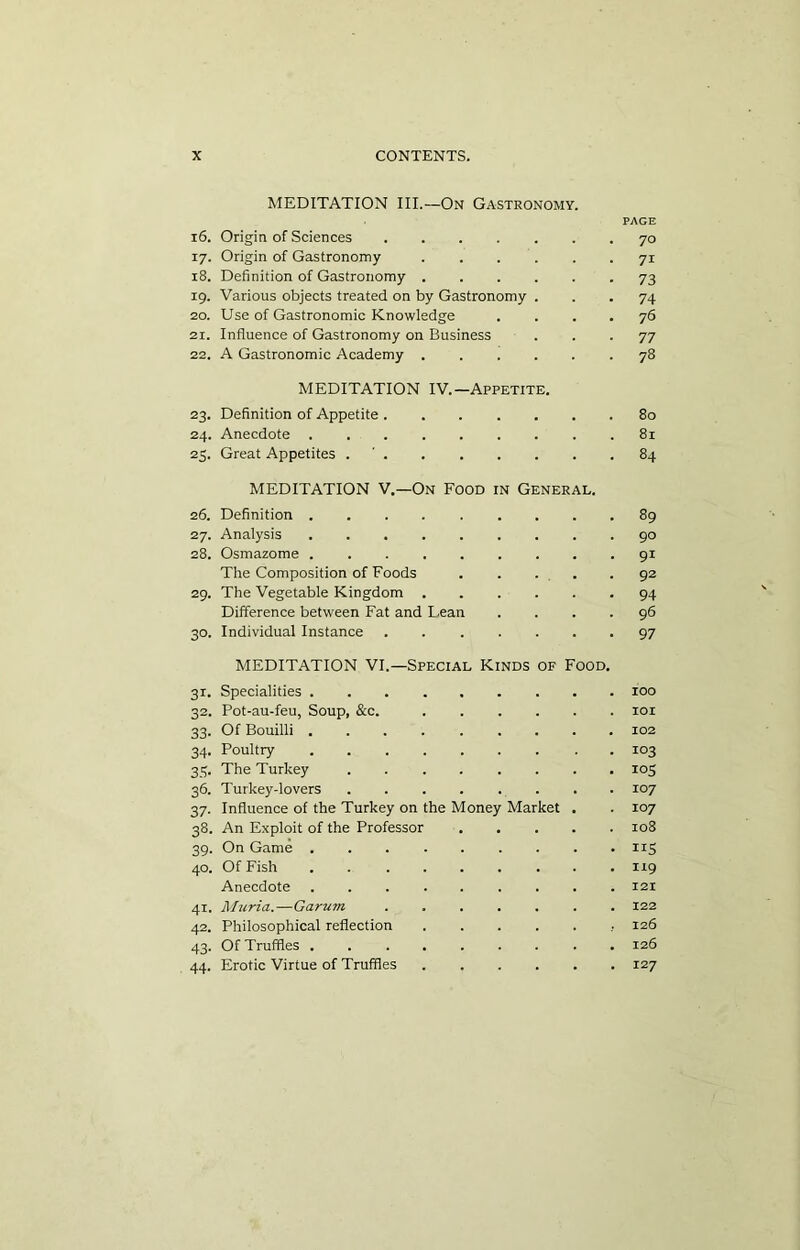 MEDITATION III.—On Gastronomy. PAGE 16. Origin of Sciences 70 17. Origin of Gastronomy .... 7i 18. Definition of Gastronomy .... 73 19. Various objects treated on by Gastronomy . 74 20. Use of Gastronomic Knowledge 76 2r. Influence of Gastronomy on Business 77 22. A Gastronomic Academy .... 78 MEDITATION IV.—Appetite. 23. Definition of Appetite ..... 80 24. Anecdote 81 25. Great Appetites . ' . MEDITATION V.—On Food in General. 84 26. Definition 89 27. Analysis 90 28. Osmazome ....... 91 The Composition of Foods 92 29. The Vegetable Kingdom .... 94 Difference between Fat and Lean 96 30. Individual Instance ..... MEDITATION VI.—Special Kinds of Food. 97 31. Specialities . IOO 32. Pot-au-feu, Soup, &c. .... IOI 33. Of Bouilli ....... 102 34. Poultry 103 35. The Turkey ...... . io5 36. Turkey-lovers ...... 107 37. Influence of the Turkey on the Money Market 107 38. An Exploit of the Professor 108 39. On Game ....... . ns 40. Of Fish ....... . 119 Anecdote 121 41. Murid.—Garuin 122 42. Philosophical reflection .... 126 43. Of Truffles . . 126 44. Erotic Virtue of Truffles .... 127