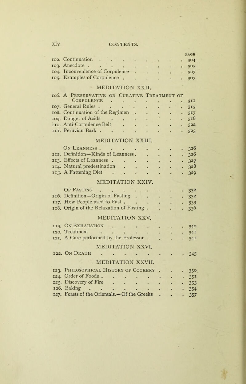 PAGE 102. Continuation 304 103. Anecdote 305 104. Inconvenience of Corpulence ..... 307 105. Examples of Corpulence 307 MEDITATION XXII. 106. A Preservative or Curative Treatment of Corpulence 311 107. General Rules .... .... 313 108. Continuation of the Regimen ..... 317 109. Danger of Acids .... • 318 no. Anti-Corpulence Belt ...... 322 in. Peruvian Bark 323 MEDITATION XXIII. On Leanness 326 112. Definition—Kinds of Leanness . .... 326 113. Effects of Leanness ....... 327 114. Natural predestination 328 115. A Fattening Diet 329 MEDITATION XXIV. Of Fasting 332 116. Definition—Origin of Fasting 332 117. How People used to Fast 333 118. Origin of the Relaxation of Fasting . . . . 336 MEDITATION XXV. 119. On Exhaustion 340 120. Treatment 341 121. A Cure performed by the Professor .... 341 MEDITATION XXVI. 122. On Death 345 MEDITATION XXVII. 123. Philosophical History of Cookery . . . 350 124. Order of Foods 351 125. Discovery of Fire 353 126. Baking 354 127. Feasts of the Orientals.—Of the Greeks . . . 357