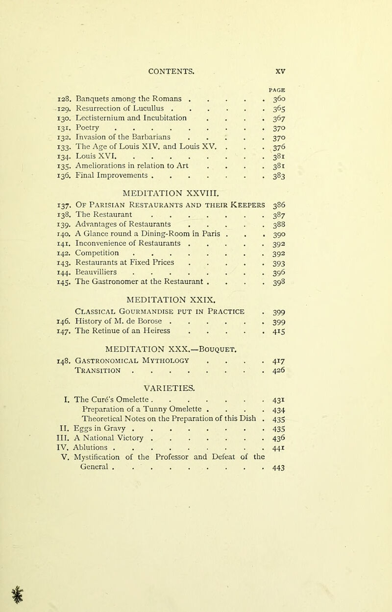 128. Banquets among the Romans . 129. Resurrection of Lucullus . 130. Lectisternium and Incubitation 131. Poetry 132. Invasion of the Barbarians 133. The Age of Louis XIV. and Louis XV. 134. Louis XVI 135. Ameliorations in relation to Art 136. Final Improvements .... MEDITATION XXIX. Classical Gourmandise put in Practice 146. History of M. de Borose ..... 147. The Retinue of an Heiress .... MEDITATION XXX.—BOUQUET. 148. Gastronomical Mythology 360 365 367 37° 37° 376 381 381 383 MEDITATION XXVIII. 137. Of Parisian Restaurants and their Keepers 386 138. The Restaurant 387 139. Advantages of Restaurants 388 140. A Glance round a Dining-Room in Paris . . . 390 141. Inconvenience of Restaurants ..... 392 142. Competition 392 143. Restaurants at Fixed Prices 393 144. Beauvilliers ........ 396 145. The Gastronomer at the Restaurant .... 398 399 399 415 417 Transition 426 VARIETIES. I. The Curd’s Omelette 431 Preparation of a Tunny Omelette .... 434 Theoretical Notes on the Preparation of this Dish . 433 II. Eggs in Gravy 433 III. A National Victory 436 IV. Ablutions ......... 441 V. Mystification of the Professor and Defeat of the General 443