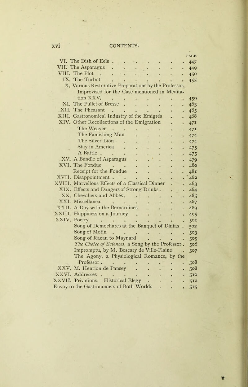 PAGE VI. The Dish of Eels 447 VII. The Asparagus 449 VIII. The Plot 450 IX. The Turbot 455 X. Various Restorative Preparations by the Professor, Improvised for the Case mentioned in Medita- tion XXV. ....... 459 XI. The Pullet of Bresse 463 XII. The Pheasant . 465 XIII. Gastronomical Industry of the Emigres . . 468 XIV. Other Recollections of the Emigration . . 471 The Weaver 471 The Famishing Man 474 The Silver Lion ...... 474 Stay in America 475 A Battle ........ 475 XV. A Bundle of Asparagus . . ' . . . 479 XVI. The Fondue ....... 480 Receipt for the Fondue ..... 481 XVII. Disappointment ’482 XVIII. Marvellous Effects of a Classical Dinner . . 483 XIX. Effects and Dangers of Strong Drinks. . . 484 XX. Chevaliers and Abb6s 485 XXI. Miscellanea 487 XXII. A Day with the Bernardines .... 489 XXIII. Happiness on a Tourney ..... 49=; XXIV. Poetry 501 Song of Demochares at the Banquet of Dinias . 502 Song of Motin 503 Song of Racan to Maynard .... 505 The Choice of Sciences, a Song by the Professor . 506 Impromptu, by M. Boscary de Ville-Plaine . 507 The Agony, a Physiological Romance, by the Professor 508 XXV. M. Henrion de Pansey 508 XXVI. Addresses 510 XXVII. Privations. Historical Elegy .... 512 Envoy to the Gastronomers of Both Worlds . . . 515