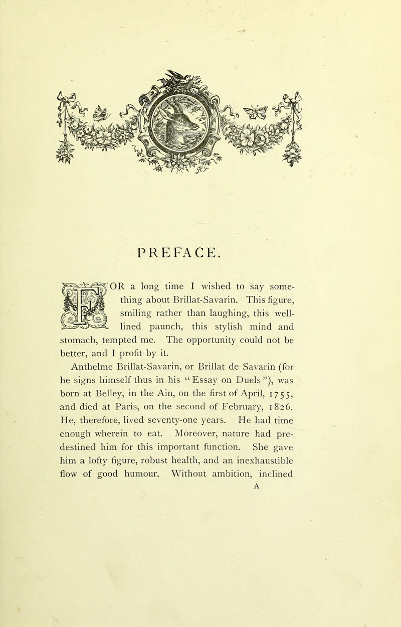 PREFACE. OR a long time I wished to say some- thing about Brillat-Savarin. This figure, smiling rather than laughing, this well- lined paunch, this stylish mind and stomach, tempted me. The opportunity could not be better, and I profit by it. Anthelme Brillat-Savarin, or Brillat de Savarin (for he signs himself thus in his “ Essay on Duels ”), was born at Belley, in the Ain, on the first of April, 1755, and died at Paris, on the second of February, 1826. He, therefore, lived seventy-one years. He had time enough wherein to eat. Moreover, nature had pre- destined him for this important function. She gave him a lofty figure, robust health, and an inexhaustible flow of good humour. Without ambition, inclined A