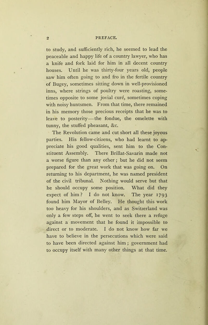 to study, and sufficiently rich, he seemed to lead the peaceable and happy life of a country lawyer, who has a knife and fork laid for him in all decent country houses. Until he was thirty-four years old, people saw him often going to and fro in the fertile country of Bugey, sometimes sitting down in well-provisioned inns, where strings of poultry were roasting, some- times opposite to some jovial curd, sometimes coping with noisy huntsmen. From that time, there remained in his memory those precious receipts that he was to leave to posterity—the fondue, the omelette with tunny, the stuffed pheasant, &c. The Revolution came and cut short all these joyous parties. His fellow-citizens, who had learnt to ap- preciate his good qualities, sent him to the Con- stituent Assembly. There Brillat-Savarin made not a worse figure than any other; but he did not seem prepared for the great work that was going on. On returning to his department, he was named president of the civil tribunal. Nothing would serve but that he should occupy some position. What did they expect of him? I do not know. The year 1793 found him Mayor of Belley. He thought this work too heavy for his shoulders, and as Switzerland was only a few steps off, he went to seek there a refuge against a movement that he found it impossible to direct or to moderate. I do not know how far we have to believe in the persecutions which were said to have been directed against him; government had to occupy itself with many other things at that time.