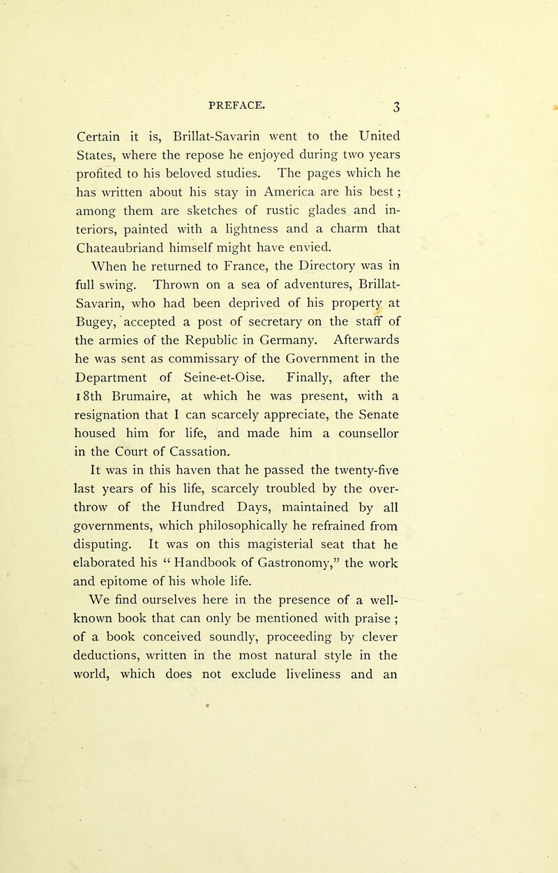 Certain it is, Brillat-Savarin went to the United States, where the repose he enjoyed during two years profited to his beloved studies. The pages which he has written about his stay in America are his best; among them are sketches of rustic glades and in- teriors, painted with a lightness and a charm that Chateaubriand himself might have envied. When he returned to France, the Directory was in full swing. Thrown on a sea of adventures, Brillat- Savarin, who had been deprived of his property at Bugey, accepted a post of secretary on the staff of the armies of the Republic in Germany. Afterwards he was sent as commissary of the Government in the Department of Seine-et-Oise. Finally, after the 18th Brumaire, at which he was present, with a resignation that I can scarcely appreciate, the Senate housed him for life, and made him a counsellor in the Court of Cassation. It was in this haven that he passed the twenty-five last years of his life, scarcely troubled by the over- throw of the Flundred Days, maintained by all governments, which philosophically he refrained from disputing. It was on this magisterial seat that he elaborated his “ Handbook of Gastronomy,” the work and epitome of his whole life. We find ourselves here in the presence of a well- known book that can only be mentioned with praise ; of a book conceived soundly, proceeding by clever deductions, written in the most natural style in the world, which does not exclude liveliness and an