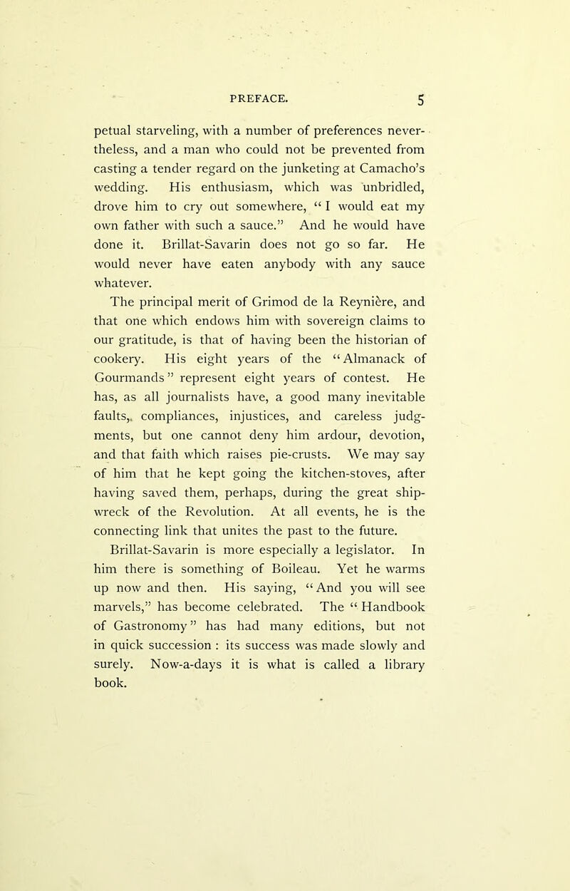 petual starveling, with a number of preferences never- theless, and a man who could not be prevented from casting a tender regard on the junketing at Camacho’s wedding. His enthusiasm, which was unbridled, drove him to cry out somewhere, “ I would eat my own father with such a sauce.” And he would have done it. Brillat-Savarin does not go so far. He would never have eaten anybody with any sauce whatever. The principal merit of Grimod de la Reyni^re, and that one which endows him with sovereign claims to our gratitude, is that of having been the historian of cookery. His eight years of the “Almanack of Gourmands ” represent eight years of contest. He has, as all journalists have, a good many inevitable faults,, compliances, injustices, and careless judg- ments, but one cannot deny him ardour, devotion, and that faith which raises pie-crusts. We may say of him that he kept going the kitchen-stoves, after having saved them, perhaps, during the great ship- wreck of the Revolution. At all events, he is the connecting link that unites the past to the future. Brillat-Savarin is more especially a legislator. In him there is something of Boileau. Yet he warms up now and then. His saying, “And you will see marvels,” has become celebrated. The “ Handbook of Gastronomy” has had many editions, but not in quick succession : its success was made slowly and surely. Now-a-days it is what is called a library book.