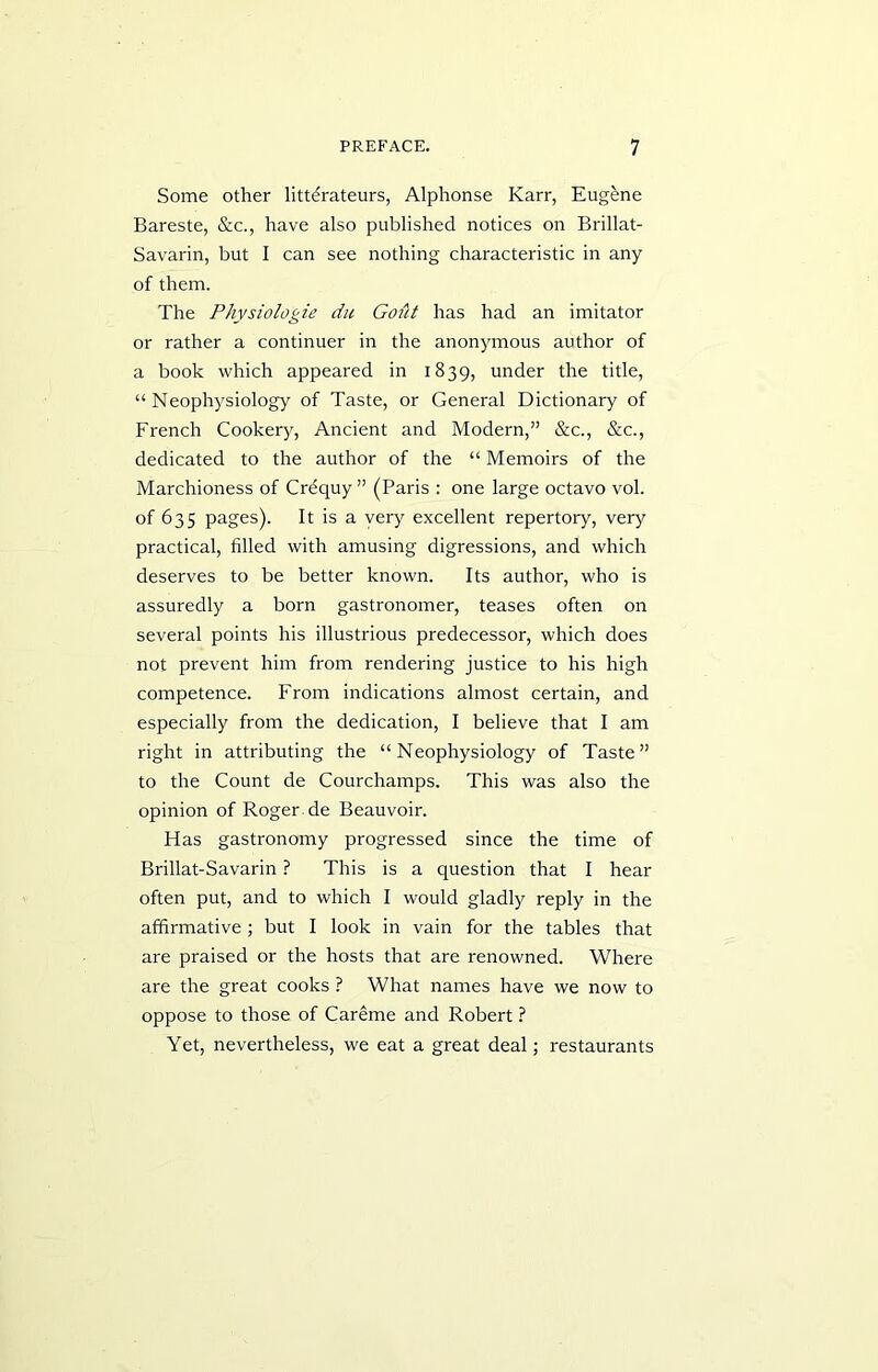 Some other litterateurs, Alphonse Karr, Eugene Bareste, &c., have also published notices on Brillat- Savarin, but I can see nothing characteristic in any of them. The Physiologie du Gofit has had an imitator or rather a continuer in the anonymous author of a book which appeared in 1839, under the title, “Neophysiology of Taste, or General Dictionary of French Cookery, Ancient and Modern,” &c., &c., dedicated to the author of the “ Memoirs of the Marchioness of Crequy ” (Paris : one large octavo vol. of 635 pages). It is a very excellent repertory, very practical, filled with amusing digressions, and which deserves to be better known. Its author, who is assuredly a born gastronomer, teases often on several points his illustrious predecessor, which does not prevent him from rendering justice to his high competence. From indications almost certain, and especially from the dedication, I believe that I am right in attributing the “Neophysiology of Taste” to the Count de Courchamps. This was also the opinion of Roger de Beauvoir. Has gastronomy progressed since the time of Brillat-Savarin ? This is a question that I hear often put, and to which I would gladly reply in the affirmative ; but I look in vain for the tables that are praised or the hosts that are renowned. Where are the great cooks ? What names have we now to oppose to those of Careme and Robert ? Yet, nevertheless, we eat a great deal; restaurants