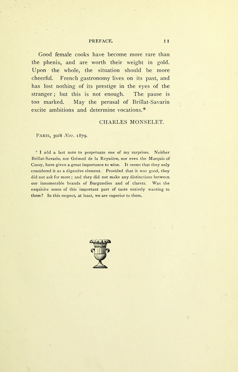 Good female cooks have become more rare than the phenix, and are worth their weight in gold. Upon the whole, the situation should be more cheerful. French gastronomy lives on its past, and has lost nothing of its prestige in the eyes of the stranger; but this is not enough. The pause is too marked. May the perusal of Brillat-Savarin excite ambitions and determine vocations.* CHARLES MONSELET. Paris, 30th Nov. 1879. * I add a last note to perpetuate one of my surprises. Neither Brillat-Savarin, nor Grimod de la Reyniere, nor even the Marquis of Cussy, have given a great importance to wine. It seems that they only considered it as a digestive element. Provided that it was good, they did not ask for more ; and they did not make any distinctions between our innumerable brands of Burgundies and of clarets. Was the exquisite sense of this important part of taste entirely wanting to them? In this respect, at least, we are superior to them.