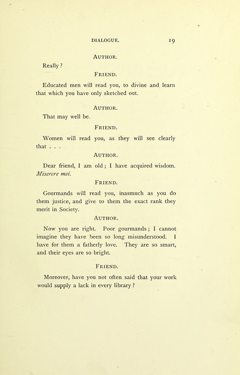 r9 Author. Really ? Friend. Educated men will read you, to divine and learn that which you have only sketched out. Author. That may well be. Friend. Women will read you, as they will see clearly that . . . Author. Dear friend, I am old; I have acquired wisdom. Miserere mei. Friend. Gourmands will read you, inasmuch as you do them justice, and give to them the exact rank they merit in Society. Author. Now you are right. Poor gourmands ; I cannot imagine they have been so long misunderstood. I have for them a fatherly love. They are so smart, and their eyes are so bright. Friend. Moreover, have you not often said that your work would supply a lack in every library ?