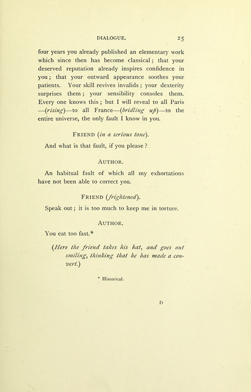 four years you already published an elementary work which since then has become classical; that your deserved reputation already inspires confidence in you; that your outward appearance soothes your patients. Your skill revives invalids ; your dexterity surprises them; your sensibility consoles them. Every one knows this ; but I will reveal to all Paris —(rising)—to all France—(bridling up)—to the entire universe, the only fault I know in you. Friend (in a serious tone). And what is that fault, if you please ? Author. An habitual fault of which all my exhortations have not been able to correct you. Friend (frightened). Speak out; it is too much to keep me in torture. Author. You eat too fast.* (Here the friend takes his hat, and goes out smiling, thinking that he has made a con- vert.) * Historical. D