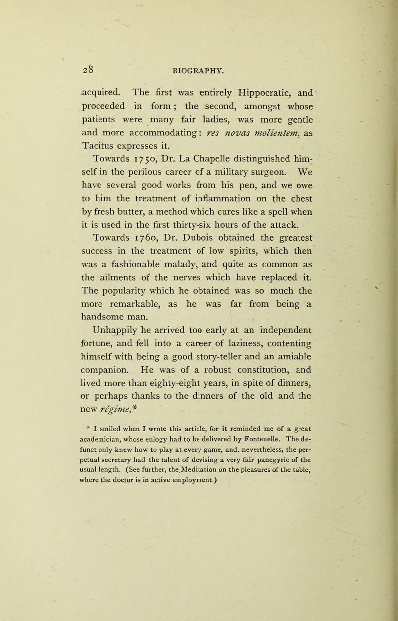 acquired. The first was entirely Hippocratic, and proceeded in form; the second, amongst whose patients were many fair ladies, was more gentle and more accommodating: res novas molientem, as Tacitus expresses it. Towards 1750, Dr. La Chapelle distinguished him- self in the perilous career of a military surgeon. We have several good works from his pen, and we owe to him the treatment of inflammation on the chest by fresh butter, a method which cures like a spell when it is used in the first thirty-six hours of the attack. Towards 1760, Dr. Dubois obtained the greatest success in the treatment of low spirits, which then was a fashionable malady, and quite as common as the ailments of the nerves which have replaced it. The popularity which he obtained was so much the more remarkable, as he was far from being a handsome man. Unhappily he arrived too early at an independent fortune, and fell into a career of laziness, contenting himself with being a good story-teller and an amiable companion. He was of a robust constitution, and lived more than eighty-eight years, in spite of dinners, or perhaps thanks to the dinners of the old and the new regime. * * I smiled when I wrote this article, for it reminded me of a great academician, whose eulogy had to be delivered by Fontenelle. The de- funct only knew how to play at every game, and, nevertheless, the per- petual secretary had the talent of devising a very fair panegyric of the usual length. (See further, the Meditation on the pleasures of the table, where the doctor is in active employment.)