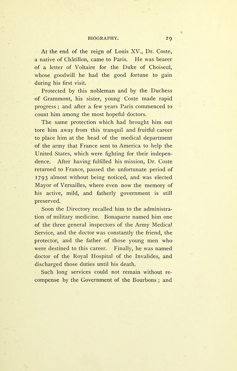 At the end of the reign of Louis XV., Dr. Coste, a native of Chatillon, came to Paris. He was bearer of a letter of Voltaire for the Duke of Choiseul, whose goodwill he had the good fortune to gain during his first visit. Protected by this nobleman and by the Duchess of Grammont, his sister, young Coste made rapid progress ; and after a few years Paris commenced to count him among the most hopeful doctors. The same protection which had brought him out tore him away from this tranquil and fruitful career to place him at the head of the medical department of the army that France sent to America to help the United States, which were fighting for their indepen- dence. After having fulfilled his mission, Dr. Coste returned to France, passed the unfortunate period of 1793 almost without being noticed, and was elected Mayor of Versailles, where even now the memory of his active, mild, and fatherly government is still preserved. Soon the Directory recalled him to the administra- tion of military medicine. Bonaparte named him one of the three general inspectors of the Army Medical Service, and the doctor was constantly the friend, the protector, and the father of those young men who were destined to this career. Finally, he was named doctor of the Royal Hospital of the Invalides, and discharged those duties until his death. Such long services could not remain without re- compense by the Government of the Bourbons ; and