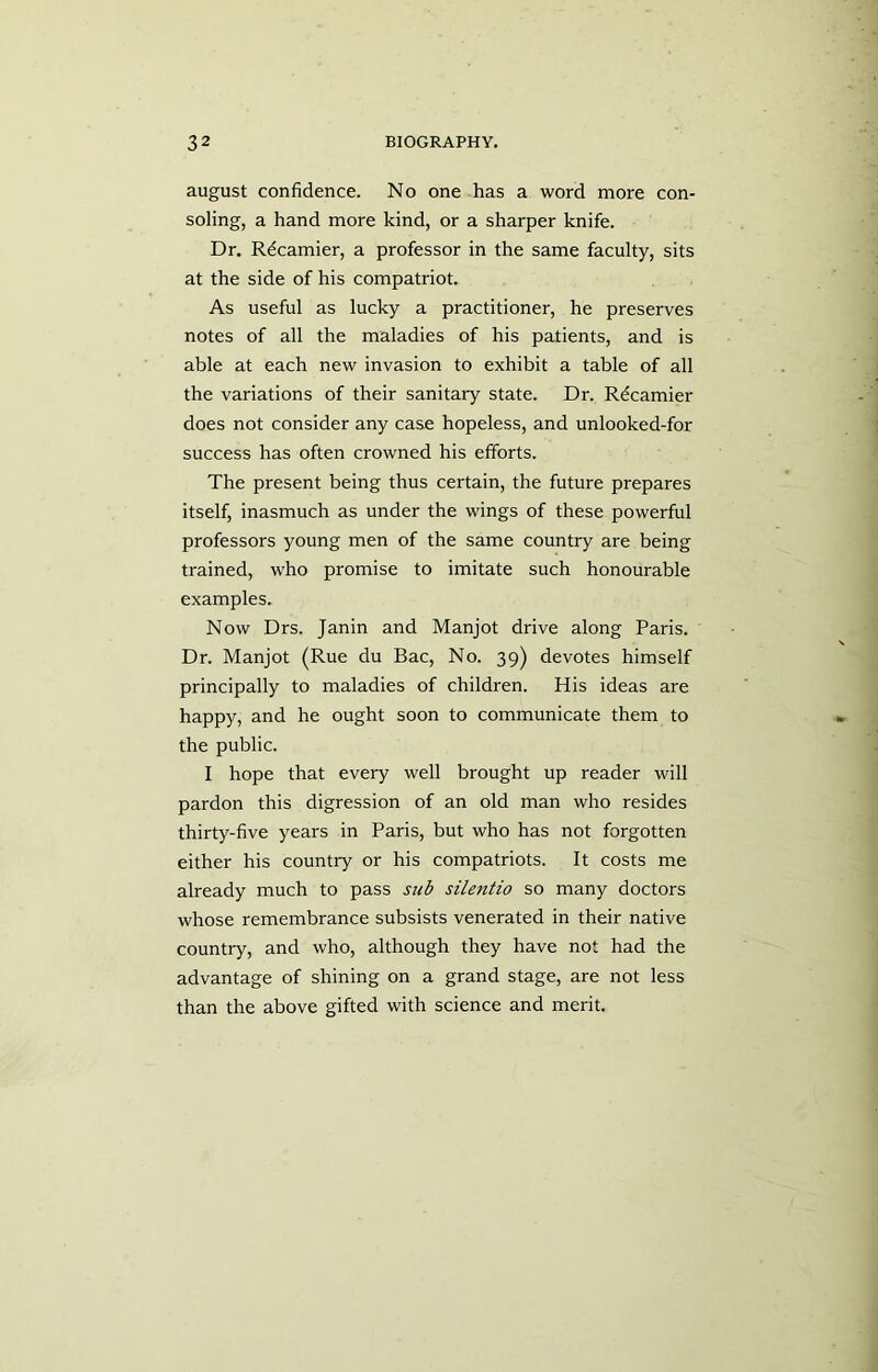 august confidence. No one has a word more con- soling, a hand more kind, or a sharper knife. Dr. Rdcamier, a professor in the same faculty, sits at the side of his compatriot. As useful as lucky a practitioner, he preserves notes of all the maladies of his patients, and is able at each new invasion to exhibit a table of all the variations of their sanitary state. Dr. Rdcamier does not consider any case hopeless, and unlooked-for success has often crowned his efforts. The present being thus certain, the future prepares itself, inasmuch as under the wings of these powerful professors young men of the same country are being trained, who promise to imitate such honourable examples. Now Drs. Janin and Manjot drive along Paris. Dr. Manjot (Rue du Bac, No. 39) devotes himself principally to maladies of children. His ideas are happy, and he ought soon to communicate them to the public. I hope that every well brought up reader will pardon this digression of an old man who resides thirty-five years in Paris, but who has not forgotten either his country or his compatriots. It costs me already much to pass sub silentio so many doctors whose remembrance subsists venerated in their native country, and who, although they have not had the advantage of shining on a grand stage, are not less than the above gifted with science and merit.