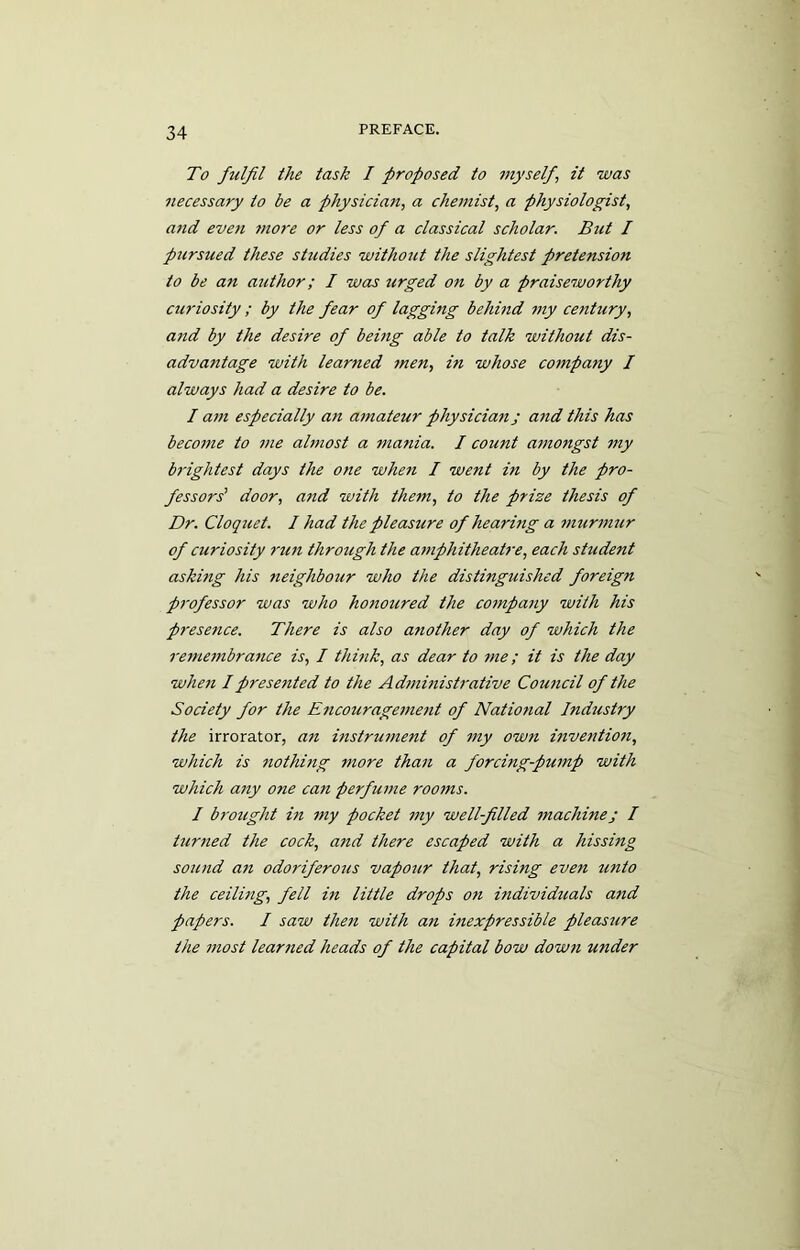 To fulfil the task I proposed to myself\ it was necessary to be a physician, a chemist, a physiologist, and even more or less of a classical scholar. But I pursued these studies without the slightest pretension to be an author; I was urged on by a praiseworthy curiosity ; by the fear of lagging behind my century, a?id by the desire of being able to talk without dis- advantage with learned men, in whose company I always had a desire to be. I am especially an amateur physician j and this has become to me almost a mania. I count amongst my brightest days the one when I went in by the pro- fessors' door, and with them, to the prize thesis of Dr. Cloquet. I had the pleasure of hearing a murmur of curiosity run through the amphitheatre, each student asking his neighbour who the distinguished foreign professor was who honoured the company with his presence. There is also another day of which the remembrance is, I think, as dear to me; it is the day when I presented to the Administrative Council of the Society for the Encouragement of National Industry the irrorator, an instrument of my own invention, which is nothing more than a forcing-pump with which any one can perfume rooms. I brought in my pocket my well-filled machine j I turned the cock, and there escaped with a hissing sound an odoriferous vapour that, rising even unto the ceiling, fell in little drops on individuals and papers. I saw then with an inexpressible pleasure the most learned heads of the capital bow down wider