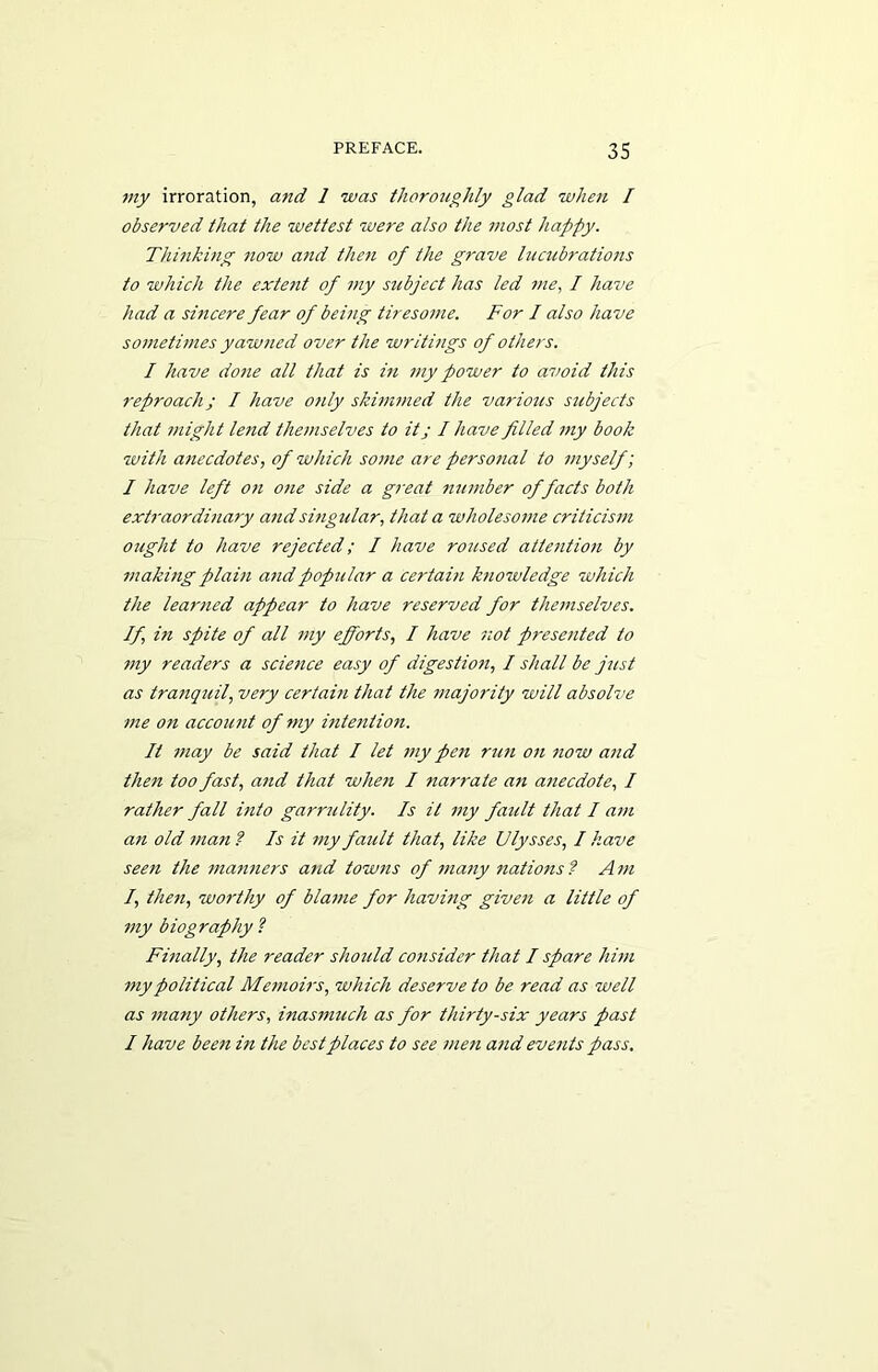 my irroration, and 1 was thoroughly glad when I observed that the wettest were also the most happy. Thinking now and then of the grave lucubrations to which the extetit of my subject has led me, I have had a sincere fear of being tiresome. For I also have sometimes yawned over the writings of others. I have done all that is in my power to avoid this reproach j I have o?ily skimmed the various sitbjeds that might lend themselves to itj I have filled my book with anecdotes, of which some are personal to myself; I have left on 07ie side a great number of facts both extraordinary and singular, that a wholesome criticism otight to have rejected; I have roused atte7ition by making plain a7id pop7ilar a certain knowledge which the learned appear to have reserved for the7nselves. If, in spite of all my efforts, I have 7iot prese7ited to my readers a scie7ice easy of digestio7i, I shall be just as tranquil, very certahi that the majority will absolve 77ie 071 accou7it of 77iy intention. It 77iay be said that I let 77iy pen mi7i 07i now a7id then too fast, and that when I narrate an a7iecdote, I rather fall hito garrulity. Is it 77iy fault that I a7/i a7i old 77ia7i ? Is it my fault that, like Ulysses, I have see7i the 77ian7iers atid tow7ts of 77ia7iy 7iations ? A m I, the7i, wo7'thy of bla77ie for havifig give7i a little of 77iy biography ? Fhially, the reader should co7isider that I spare him 7nypolitical Me77ioirs, which deserve to be read as well as 77iany others, inas77mch as for thirty-six years past I have bee7i in the best places to see 7ne7i a7id eve/its pass.