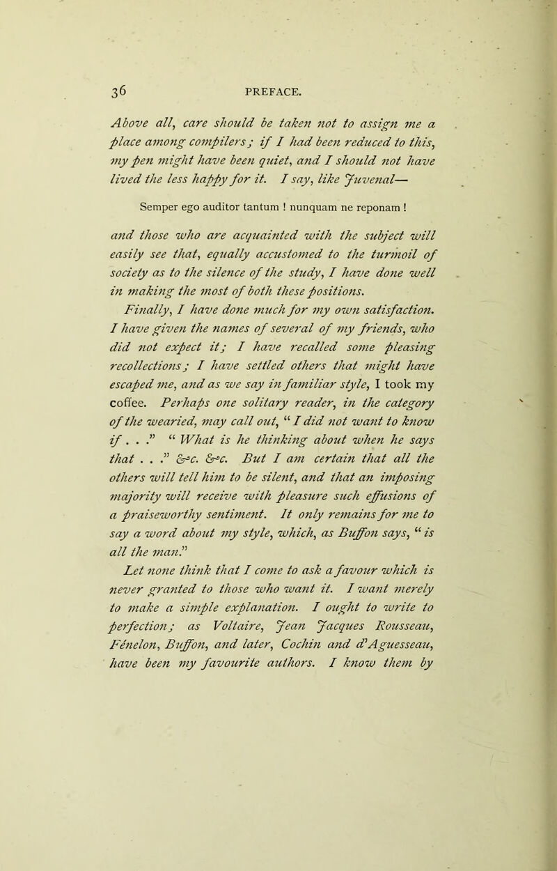 Above all, care should be taken not to assign me a place among compilers j if I had been reduced to this, my pen might have been quiet, and I should not have lived the less happy for it. I say, like Juvenal— Semper ego auditor tantum ! nunquam ne reponam ! and those who are acqitainted with the subject will easily see that, equally accustomed to the turmoil of society as to the silence of the study, I have dotie well in making the most of both these positions. Finally, I have done much for my own satisfaction. I have given the names of several of my friends, who did not expect it; I have recalled some pleasing recollections; / have settled others that might have escaped me, and as we say in familiar style, I took my coffee. Perhaps one solitary reader, in the category of the wearied, may call out, “ I did not want to know if. . .” “ What is he thinking about when he says that . . .” &■“c. &sc. But I am certabi that all the others will tell him to be silent, and that an imposing majority will receive with pleasure such effusions of a praisewoi'thy sentime7it. It only remains for me to say a word about my style, which, as Buffon says, “ is all the man Let none think that I come to ask a favour which is never granted to those who want it. I want merely to make a simple explanation. I ought to write to perfectioti; as Voltaire, fean Jacques Rousseau, Fenelon, Buffon, and later, Cochin and d’Aguesseau, have beeti my favourite authors. I know them by