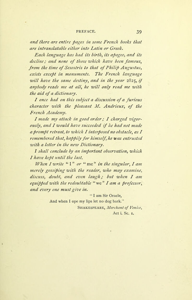 and there are entire pages in some French books that are intranslatable either into Latin or Greek. Each language has had its birth, its apogee, and its decline; and none of those which have been famous, frotn the time of Sesostris to that of Philip Augustus, exists except in monuments. The French language will have the same destiny, and in the year 2825, if anybody reads me at all, he will only read me with the aid of a dictionary. I once had on this subject a discussion of a furious character with the pleasant M. Andrieux, of the French Academy. I made my attack in good order; I charged vigor- ously, and I would have succeeded if he had not made a prompt retreat, to which I interposed no obstacle, as I remembered that, happily for himself, he was entrusted with a letter in the new Dictionary. I shall conclude by an important observation, which I have kept until the last. When / write “ I ” or “ me ” in the singular, I am merely gossiping with the reader, who may examine, discuss, doubt, and even laugh; but when I am equipped with the redoubtable “we” lam a professor, and every one must give in. ‘' I am Sir Oracle, And when I ope my lips let no dog bark. Shakespeare, Merchant of Venice, Act i. Sc. 1.