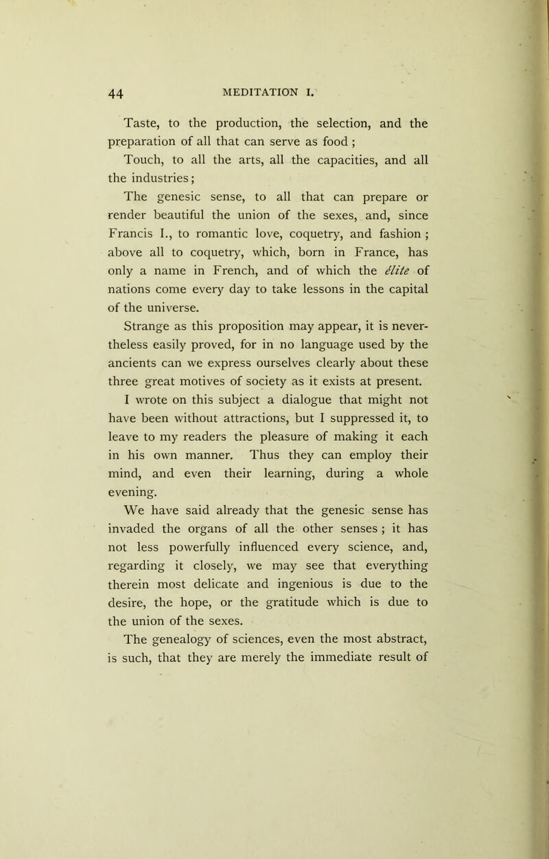 Taste, to the production, the selection, and the preparation of all that can serve as food; Touch, to all the arts, all the capacities, and all the industries; The genesic sense, to all that can prepare or render beautiful the union of the sexes, and, since Francis I., to romantic love, coquetry, and fashion; above all to coquetry, which, born in France, has only a name in French, and of which the Hite of nations come every day to take lessons in the capital of the universe. Strange as this proposition may appear, it is never- theless easily proved, for in no language used by the ancients can we express ourselves clearly about these three great motives of society as it exists at present. I wrote on this subject a dialogue that might not have been without attractions, but I suppressed it, to leave to my readers the pleasure of making it each in his own manner. Thus they can employ their mind, and even their learning, during a whole evening. We have said already that the genesic sense has invaded the organs of all the other senses ; it has not less powerfully influenced every science, and, regarding it closely, we may see that everything therein most delicate and ingenious is due to the desire, the hope, or the gratitude which is due to the union of the sexes. The genealogy of sciences, even the most abstract, is such, that they are merely the immediate result of