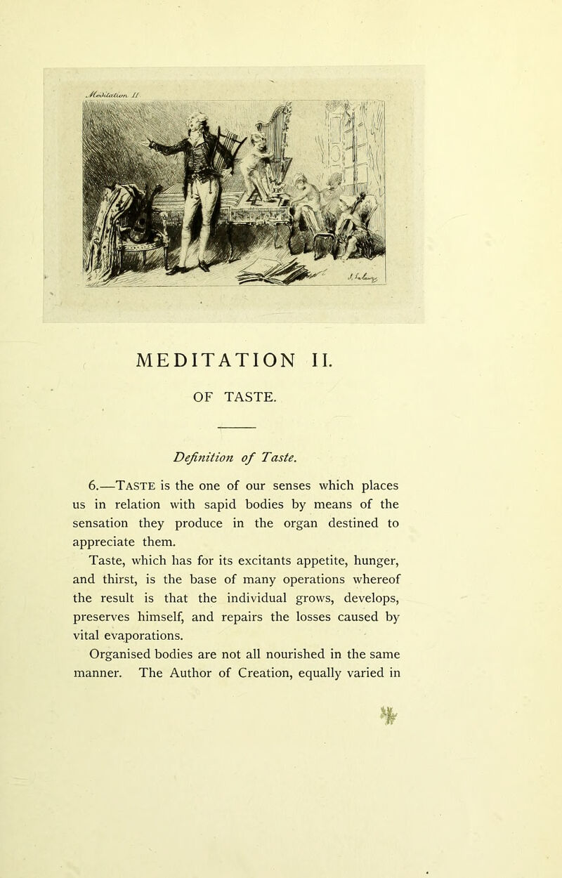OF TASTE. Definition of Taste. 6.—Taste is the one of our senses which places us in relation with sapid bodies by means of the sensation they produce in the organ destined to appreciate them. Taste, which has for its excitants appetite, hunger, and thirst, is the base of many operations whereof the result is that the individual grows, develops, preserves himself, and repairs the losses caused by vital evaporations. Organised bodies are not all nourished in the same manner. The Author of Creation, equally varied in