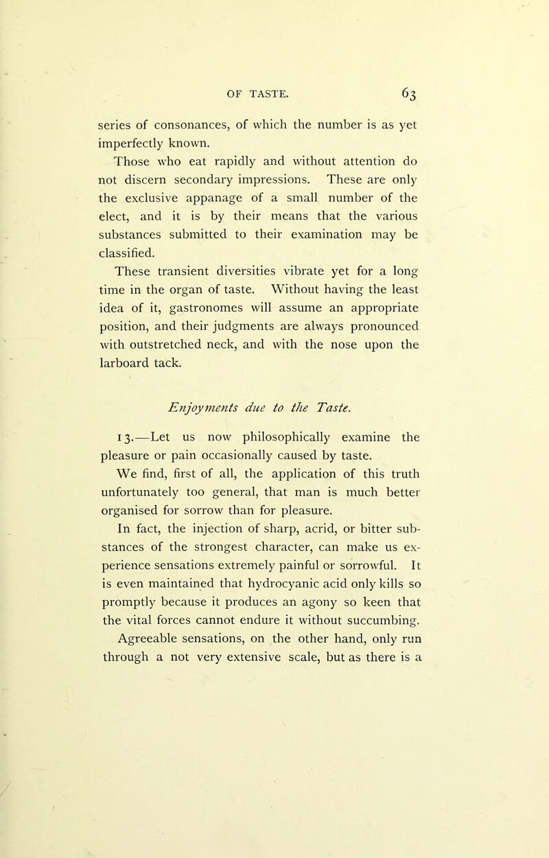 series of consonances, of which the number is as yet imperfectly known. Those who eat rapidly and without attention do not discern secondary impressions. These are only the exclusive appanage of a small number of the elect, and it is by their means that the various substances submitted to their examination may be classified. These transient diversities vibrate yet for a long time in the organ of taste. Without having the least idea of it, gastronomes will assume an appropriate position, and their judgments are always pronounced with outstretched neck, and with the nose upon the larboard tack. Enjoyments due to the Taste. 13.—Let us now philosophically examine the pleasure or pain occasionally caused by taste. We find, first of all, the application of this truth unfortunately too general, that man is much better organised for sorrow than for pleasure. In fact, the injection of sharp, acrid, or bitter sub- stances of the strongest character, can make us ex- perience sensations extremely painful or sorrowful. It is even maintained that hydrocyanic acid only kills so promptly because it produces an agony so keen that the vital forces cannot endure it without succumbing. Agreeable sensations, on the other hand, only run through a not very extensive scale, but as there is a