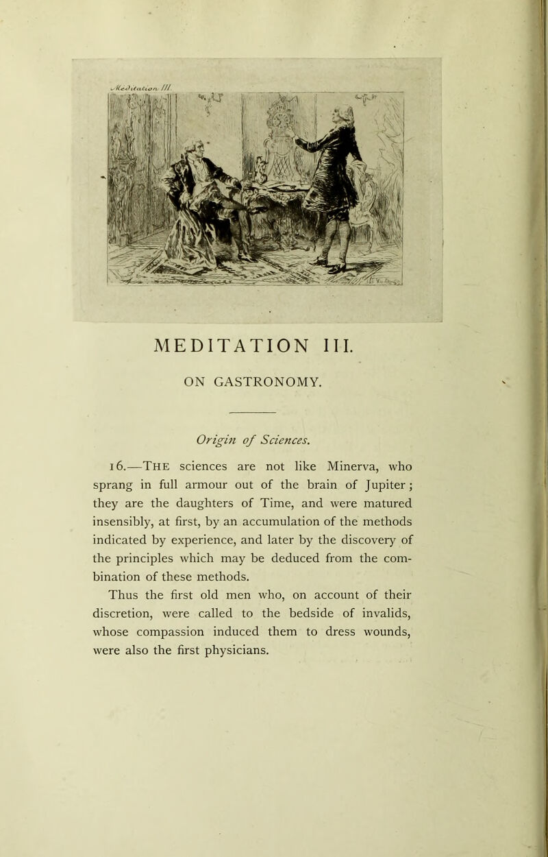 MEDITATION III. ON GASTRONOMY. Origin of Sciences. 16.—The sciences are not like Minerva, who sprang in full armour out of the brain of Jupiter; they are the daughters of Time, and were matured insensibly, at first, by an accumulation of the methods indicated by experience, and later by the discovery of the principles which may be deduced from the com- bination of these methods. Thus the first old men who, on account of their discretion, were called to the bedside of invalids, whose compassion induced them to dress wounds, were also the first physicians.