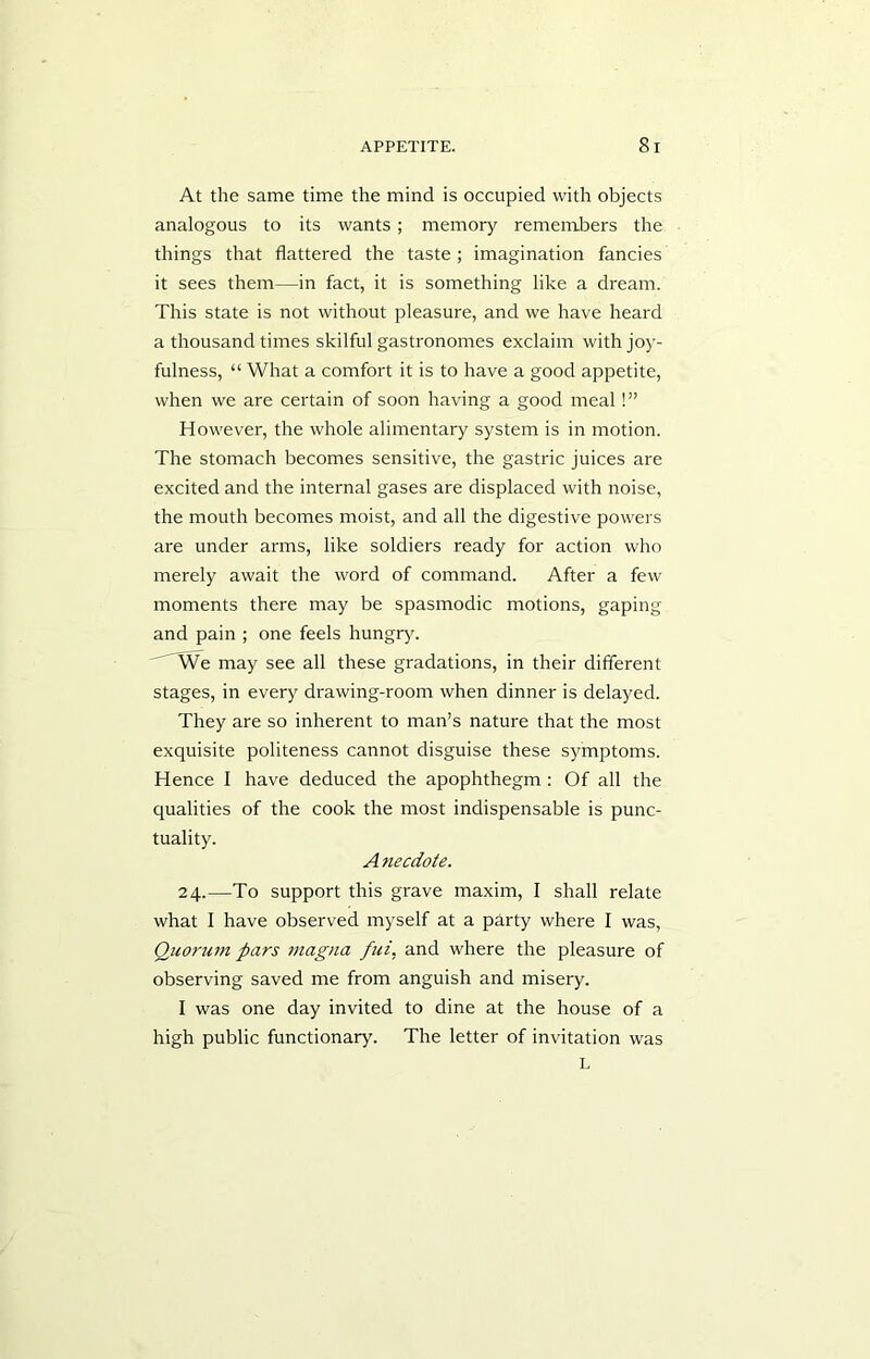 At the same time the mind is occupied with objects analogous to its wants; memory remembers the things that flattered the taste ; imagination fancies it sees them—in fact, it is something like a dream. This state is not without pleasure, and we have heard a thousand times skilful gastronomes exclaim with joy- fulness, “ What a comfort it is to have a good appetite, when we are certain of soon having a good meal!” However, the whole alimentary system is in motion. The stomach becomes sensitive, the gastric juices are excited and the internal gases are displaced with noise, the mouth becomes moist, and all the digestive powers are under arms, like soldiers ready for action who merely await the word of command. After a few moments there may be spasmodic motions, gaping and pain ; one feels hungry. We may see all these gradations, in their different stages, in every drawing-room when dinner is delayed. They are so inherent to man’s nature that the most exquisite politeness cannot disguise these symptoms. Hence I have deduced the apophthegm: Of all the qualities of the cook the most indispensable is punc- tuality. A necdote. 24.—To support this grave maxim, I shall relate what I have observed myself at a party where I was, Quorum pars magua fui, and where the pleasure of observing saved me from anguish and misery. I was one day invited to dine at the house of a high public functionary. The letter of invitation was L