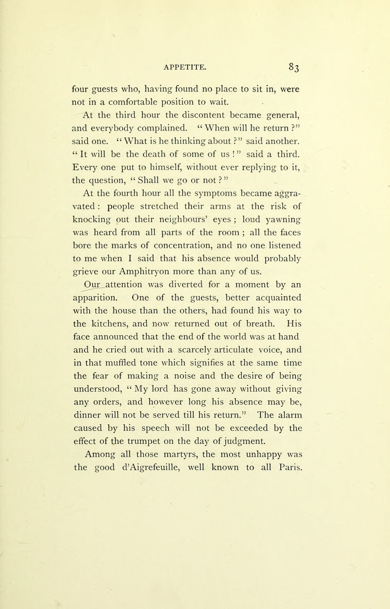 four guests who, having found no place to sit in, were not in a comfortable position to wait. At the third hour the discontent became general, and everybody complained. “When will he return ?” said one. “ What is he thinking about ?” said another. “It will be the death of some of us !” said a third. Every one put to himself, without ever replying to it, the question, “ Shall we go or not ?” At the fourth hour all the symptoms became aggra- vated : people stretched their arms at the risk of knocking out their neighbours’ eyes ; loud yawning was heard from all parts of the room ; all the faces bore the marks of concentration, and no one listened to me when I said that his absence would probably grieve our Amphitryon more than any of us. Our attention was diverted for a moment by an apparition. One of the guests, better acquainted with the house than the others, had found his way to the kitchens, and now returned out of breath. His face announced that the end of the world was at hand and he cried out with a scarcely articulate voice, and in that muffled tone which signifies at the same time the fear of making a noise and the desire of being understood, “ My lord has gone away without giving any orders, and however long his absence may be, dinner will not be served till his return.” The alarm caused by his speech will not be exceeded by the effect of the trumpet on the day of judgment. Among all those martyrs, the most unhappy was the good d’Aigrefeuille, well known to all Paris.