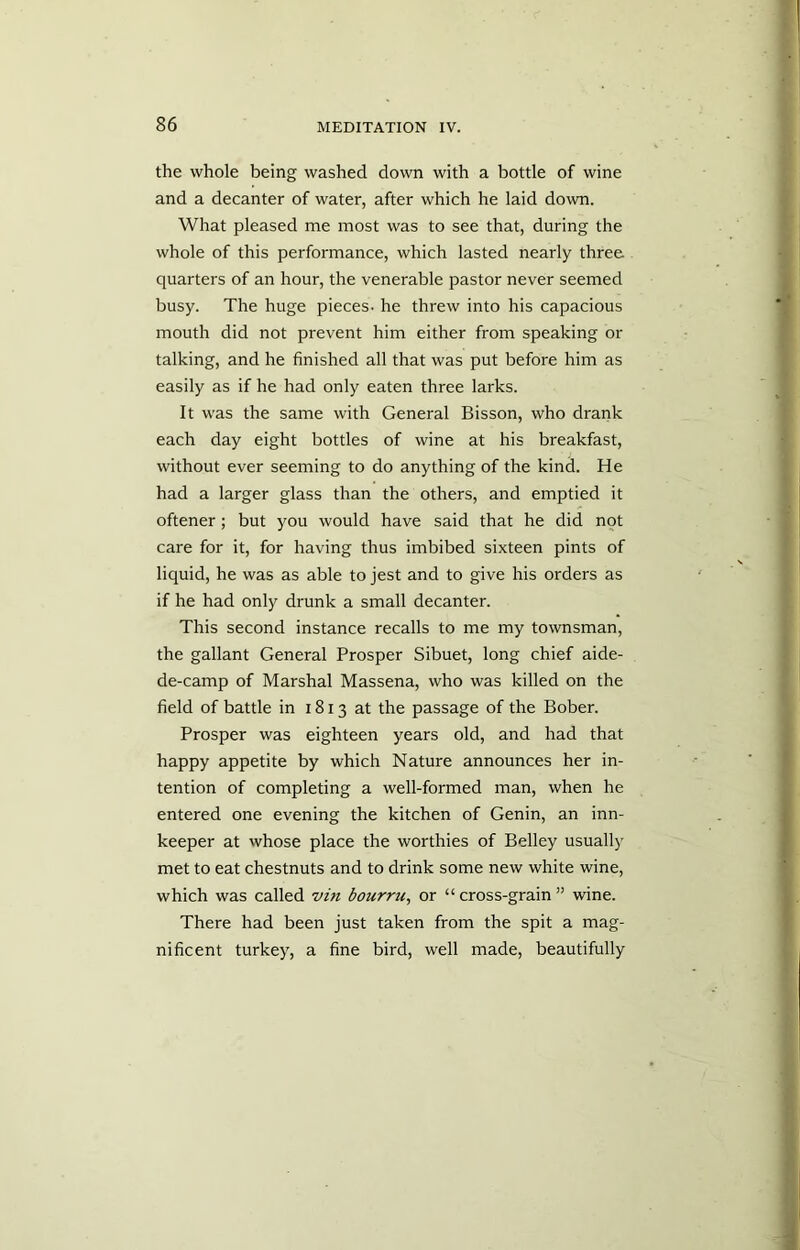 the whole being washed down with a bottle of wine and a decanter of water, after which he laid down. What pleased me most was to see that, during the whole of this performance, which lasted nearly three quarters of an hour, the venerable pastor never seemed busy. The huge pieces, he threw into his capacious mouth did not prevent him either from speaking or talking, and he finished all that was put before him as easily as if he had only eaten three larks. It was the same with General Bisson, who drank each day eight bottles of wine at his breakfast, without ever seeming to do anything of the kind. He had a larger glass than the others, and emptied it oftener; but you would have said that he did not care for it, for having thus imbibed sixteen pints of liquid, he was as able to jest and to give his orders as if he had only drunk a small decanter. This second instance recalls to me my townsman, the gallant General Prosper Sibuet, long chief aide- de-camp of Marshal Massena, who was killed on the field of battle in 1813 at the passage of the Bober. Prosper was eighteen years old, and had that happy appetite by which Nature announces her in- tention of completing a well-formed man, when he entered one evening the kitchen of Genin, an inn- keeper at whose place the worthies of Belley usually met to eat chestnuts and to drink some new white wine, which was called vin bourru, or “ cross-grain ” wine. There had been just taken from the spit a mag- nificent turkey, a fine bird, well made, beautifully