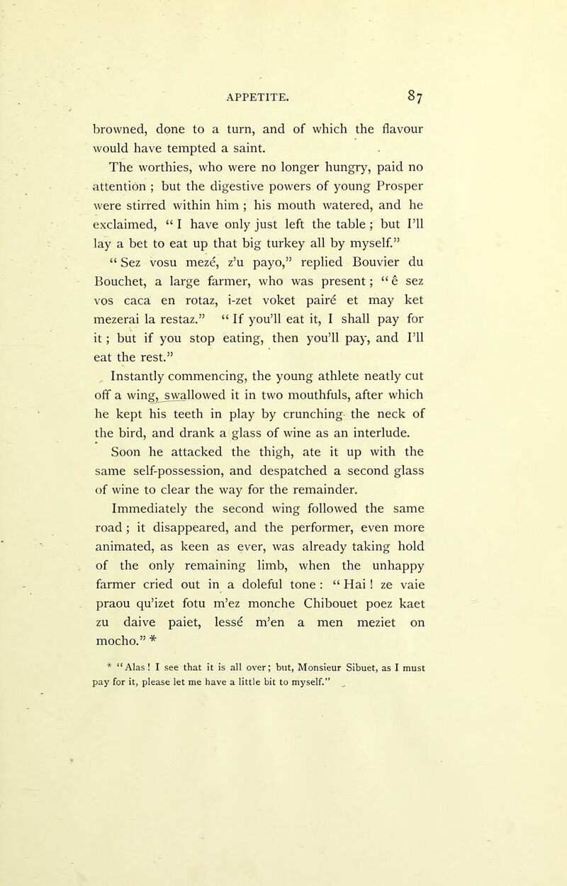 browned, done to a turn, and of which the flavour would have tempted a saint. The worthies, who were no longer hungry, paid no attention ; but the digestive powers of young Prosper were stirred within him ; his mouth watered, and he exclaimed, “ I have only just left the table ; but I’ll lay a bet to eat up that big turkey all by myself.” “ Sez vosu meze, z’u payo,” replied Bouvier du Bouchet, a large farmer, who was present; “ e sez vos caca en rotaz, i-zet voket paird et may ket mezerai la restaz.” “ If you’ll eat it, I shall pay for it; but if you stop eating, then you’ll pay, and I’ll eat the rest.” Instantly commencing, the young athlete neatly cut off a wing, swallowed it in two mouthfuls, after which he kept his teeth in play by crunching the neck of the bird, and drank a glass of wine as an interlude. Soon he attacked the thigh, ate it up with the same self-possession, and despatched a second glass of wine to clear the way for the remainder. Immediately the second wing followed the same road ; it disappeared, and the performer, even more animated, as keen as ever, was already taking hold of the only remaining limb, when the unhappy farmer cried out in a doleful tone : “ Hai! ze vaie praou qu’izet fotu m’ez monche Chibouet poez kaet zu daive paiet, lessd m’en a men meziet on mocho.” * * “Alas! I see that it is all over; but, Monsieur Sibuet, as I must pay for it, please let me have a little bit to myself.”