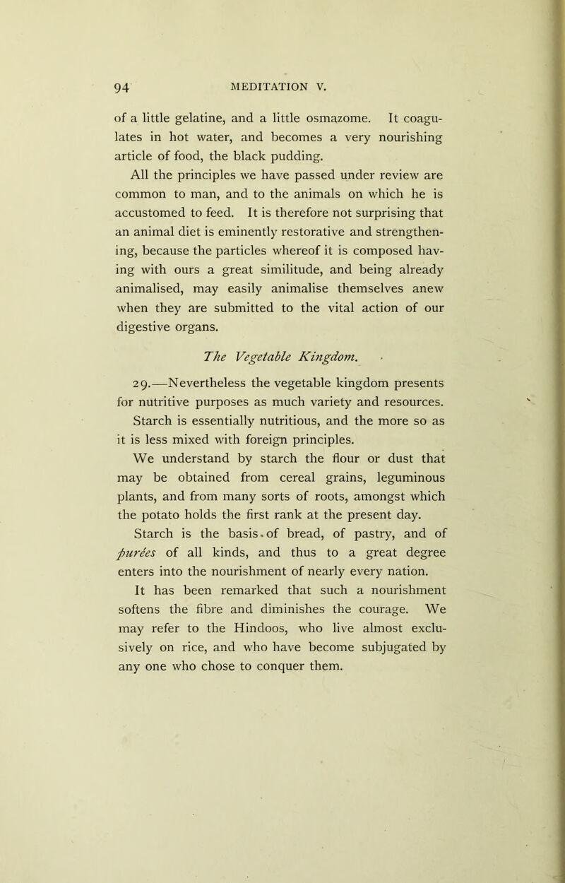 of a little gelatine, and a little osmazome. It coagu- lates in hot water, and becomes a very nourishing article of food, the black pudding. All the principles we have passed under review are common to man, and to the animals on which he is accustomed to feed. It is therefore not surprising that an animal diet is eminently restorative and strengthen- ing, because the particles whereof it is composed hav- ing with ours a great similitude, and being already animalised, may easily animalise themselves anew when they are submitted to the vital action of our digestive organs. The Vegetable Kmgdotn. 29.—Nevertheless the vegetable kingdom presents for nutritive purposes as much variety and resources. Starch is essentially nutritious, and the more so as it is less mixed with foreign principles. We understand by starch the flour or dust that may be obtained from cereal grains, leguminous plants, and from many sorts of roots, amongst which the potato holds the first rank at the present day. Starch is the basis.of bread, of pastry, and of purges of all kinds, and thus to a great degree enters into the nourishment of nearly every nation. It has been remarked that such a nourishment softens the fibre and diminishes the courage. We may refer to the Hindoos, who live almost exclu- sively on rice, and who have become subjugated by any one who chose to conquer them.