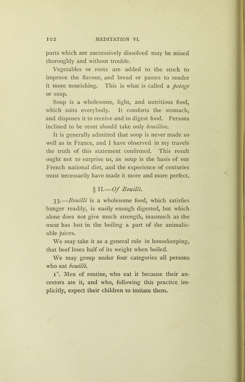 parts which are successively dissolved may be mixed thoroughly and without trouble. Vegetables or roots are added to the stock to improve the flavour, and bread or pastes to render it more nourishing. This is what is called a potage or soup. Soup is a wholesome, light, and nutritious food, which suits everybody. It comforts the stomach, and disposes it to receive and to digest food. Persons inclined to be stout should take only bouillon. It is generally admitted that soup is never made so well as in France, and I have observed in my travels the truth of this statement confirmed. This result ought not to surprise us, as soup is the basis of our French national diet, and the experience of centuries must necessarily have made it more and more perfect. § II.—Of Bouilli. 33.—Bouilli is a wholesome food, which satisfies hunger readily, is easily enough digested, but which alone does not give much strength, inasmuch as the meat has lost in the boiling a part of the animalis- able juices. We may take it as a general rule in housekeeping, that beef loses half of its weight when boiled. We may group under four categories all persons who eat bouilli. 1°. Men of routine, who eat it because their an- cestors ate it, and who, following this practice im- plicitly, expect their children to imitate them.