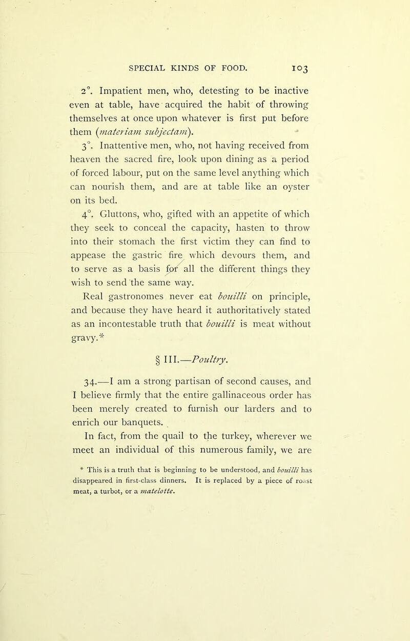 2°. Impatient men, who, detesting to be inactive even at table, have acquired the habit of throwing themselves at once upon whatever is first put before them (materiam subjectam). 3°. Inattentive men, who, not having received from heaven the sacred fire, look upon dining as a period of forced labour, put on the same level anything which can nourish them, and are at table like an oyster on its bed. 4°. Gluttons, who, gifted with an appetite of which they seek to conceal the capacity, hasten to throw into their stomach the first victim they can find to appease the gastric fire which devours them, and to serve as a basis for all the different things they wish to send the same way. Real gastronomes never eat bouilli on principle, and because they have heard it authoritatively stated as an incontestable truth that bouilli is meat without gravy.* § III .--Poultry. 34.—I am a strong partisan of second causes, and I believe firmly that the entire gallinaceous order has been merely created to furnish our larders and to enrich our banquets. In fact, from the quail to the turkey, wherever we meet an individual of this numerous family, we are * This is a truth that is beginning to be understood, and bouilli has disappeared in first-class dinners. It is replaced by a piece of roast meat, a turbot, or a matelotte.