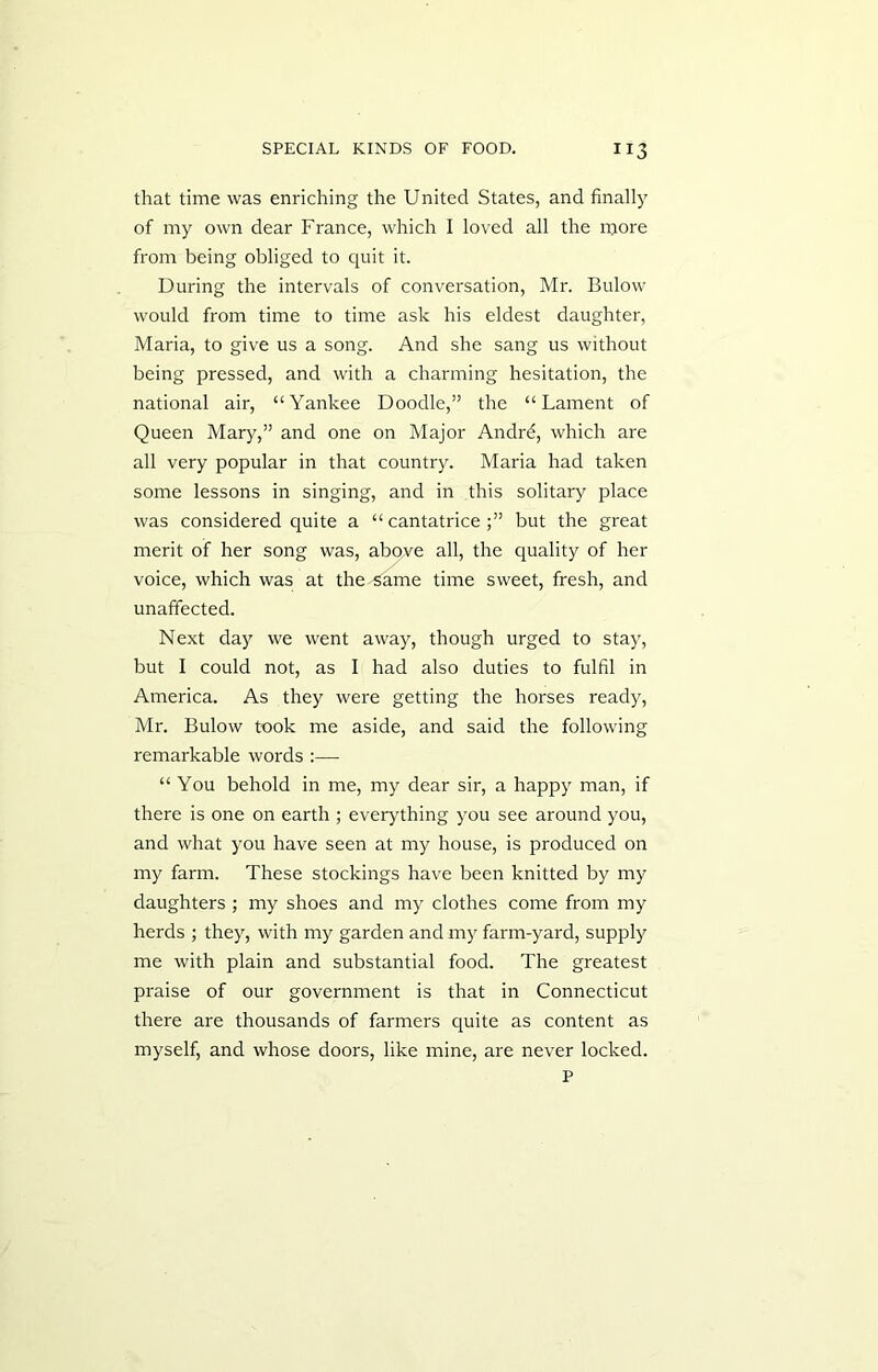 that time was enriching the United States, and finally of my own dear France, which I loved all the more from being obliged to quit it. During the intervals of conversation, Mr. Bulow would from time to time ask his eldest daughter, Maria, to give us a song. And she sang us without being pressed, and with a charming hesitation, the national air, “Yankee Doodle,” the “Lament of Queen Mary,” and one on Major Andrd, which are all very popular in that country. Maria had taken some lessons in singing, and in this solitary place was considered quite a “ cantatricebut the great merit of her song was, above all, the quality of her voice, which was at the same time sweet, fresh, and unaffected. Next day we went away, though urged to stay, but I could not, as I had also duties to fulfil in America. As they were getting the horses ready, Mr. Bulow took me aside, and said the following remarkable words :— “ You behold in me, my dear sir, a happy man, if there is one on earth ; everything you see around you, and what you have seen at my house, is produced on my farm. These stockings have been knitted by my daughters ; my shoes and my clothes come from my herds ; they, with my garden and my farm-yard, supply me with plain and substantial food. The greatest praise of our government is that in Connecticut there are thousands of farmers quite as content as myself, and whose doors, like mine, are never locked.