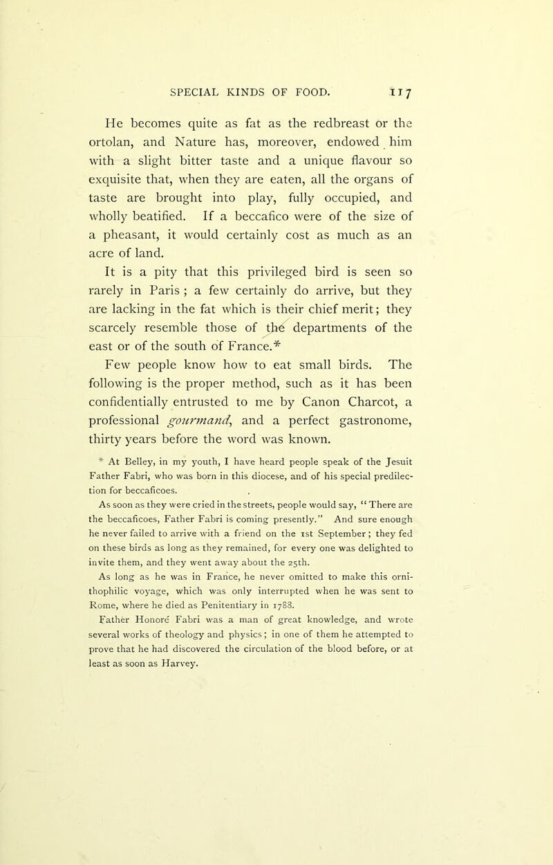 He becomes quite as fat as the redbreast or the ortolan, and Nature has, moreover, endowed him with a slight bitter taste and a unique flavour so exquisite that, when they are eaten, all the organs of taste are brought into play, fully occupied, and wholly beatified. If a beccafico were of the size of a pheasant, it would certainly cost as much as an acre of land. It is a pity that this privileged bird is seen so rarely in Paris ; a few certainly do arrive, but they are lacking in the fat which is their chief merit; they scarcely resemble those of the departments of the east or of the south of France.* Few people know how to eat small birds. The following is the proper method, such as it has been confidentially entrusted to me by Canon Charcot, a professional gourmand, and a perfect gastronome, thirty years before the word was known. * At Belley, in my youth, I have heard people speak of the Jesuit Father Fabri, who was born in this diocese, and of his special predilec- tion for beccaficoes. As soon as they were cried in the streets, people would say, “ There are the beccaficoes, Father Fabri is coming presently.” And sure enough he never failed to arrive with a friend on the ist September; they fed on these birds as long as they remained, for every one was delighted to invite them, and they went away about the 25th. As long as he was in France, he never omitted to make this orni- thophilic voyage, which was only interrupted when he was sent to Rome, where he died as Penitentiary in 1788. Father Honore Fabri was a man of great knowledge, and wrote several works of theology and physics; in one of them he attempted to prove that he had discovered the circulation of the blood before, or at least as soon as Harvey.