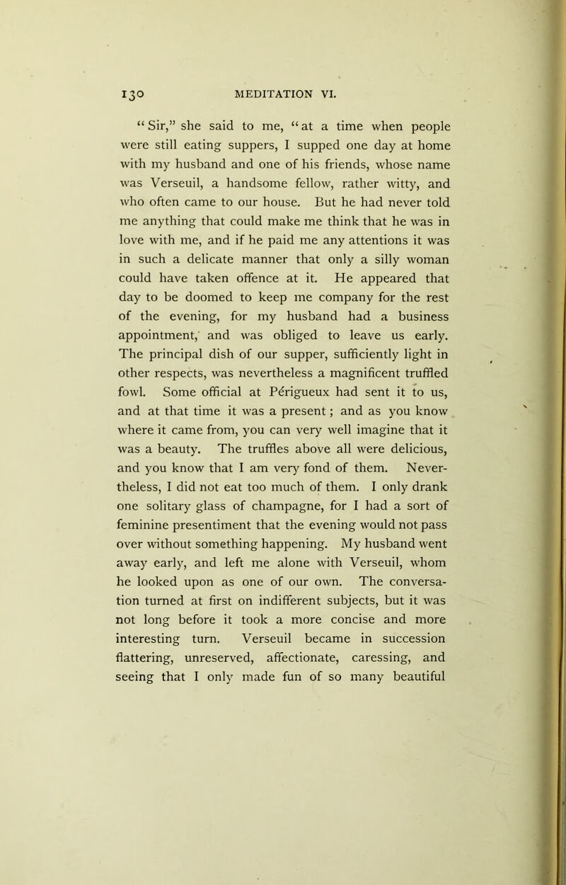 “ Sir,” she said to me, “at a time when people were still eating suppers, I supped one day at home with my husband and one of his friends, whose name was Verseuil, a handsome fellow, rather witty, and who often came to our house. But he had never told me anything that could make me think that he was in love with me, and if he paid me any attentions it was in such a delicate manner that only a silly woman could have taken offence at it. He appeared that day to be doomed to keep me company for the rest of the evening, for my husband had a business appointment,' and was obliged to leave us early. The principal dish of our supper, sufficiently light in other respects, was nevertheless a magnificent truffled fowl. Some official at Pdrigueux had sent it to us, and at that time it was a present; and as you know where it came from, you can very wrell imagine that it was a beauty. The truffles above all were delicious, and you know that I am very fond of them. Never- theless, I did not eat too much of them. I only drank one solitary glass of champagne, for I had a sort of feminine presentiment that the evening would not pass over without something happening. My husband went away early, and left me alone with Verseuil, whom he looked upon as one of our own. The conversa- tion turned at first on indifferent subjects, but it was not long before it took a more concise and more interesting turn. Verseuil became in succession flattering, unreserved, affectionate, caressing, and seeing that I only made fun of so many beautiful