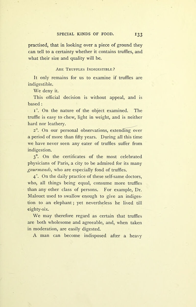 practised, that in looking over a piece of ground they can tell to a certainty whether it contains truffles, and what their size and quality will be. Are Truffles Indigestible? It only remains for us to examine if truffles are indigestible. We deny it. This official decision is without appeal, and is based : i°. On the nature of the object examined. The truffle is easy to chew, light in weight, and is neither hard nor leathery. 20. On our personal observations, extending over a period of more than fifty years. During all this time we have never seen any eater of truffles suffer from indigestion. 3°. On the certificates of the most celebrated physicians of Paris, a city to be admired for its many gourmands, who are especially fond of truffles. 4°. On the daily practice of these self-same doctors, who, all things being equal, consume more truffles than any other class of persons. For example, Dr. Malouet used to swallow enough to give an indiges- tion to an elephant; yet nevertheless he lived till eighty-six. We may therefore regard as certain that truffles are both wholesome and agreeable, and, when taken in moderation, are easily digested. A man can become indisposed after a heavy