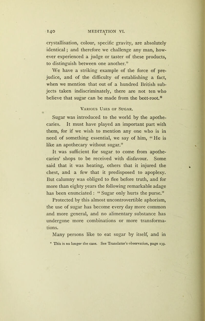 crystallisation, colour, specific gravity, are absolutely identical; and therefore we challenge any man, how- ever experienced a judge or taster of these products, to distinguish between one another.” We have a striking example of the force of pre- judice, and of the difficulty of establishing a fact, when we mention that out of a hundred British sub- jects taken indiscriminately, there are not ten who believe that sugar can be made from the beet-root.* Various Uses of Sugar. Sugar was introduced to the world by the apothe- caries. It must have played an important part with them, for if we wish to mention any one who is in need of something essential, we say of him, “ He is like an apothecary without sugar.” It was sufficient for sugar to come from apothe- caries’ shops to be received with disfavour. Some said that it was heating, others that it injured the chest, and a few that it predisposed to apoplexy. But calumny was obliged to flee before truth, and for more than eighty years the following remarkable adage has been enunciated : “ Sugar only hurts the purse.” Protected by this almost uncontrovertible aphorism, the use of sugar has become every day more common and more general, and no alimentary substance has undergone more combinations or more transforma- tions. Many persons like to eat sugar by itself, and in * This is no longer the case. See Translator’s observation, page 139.