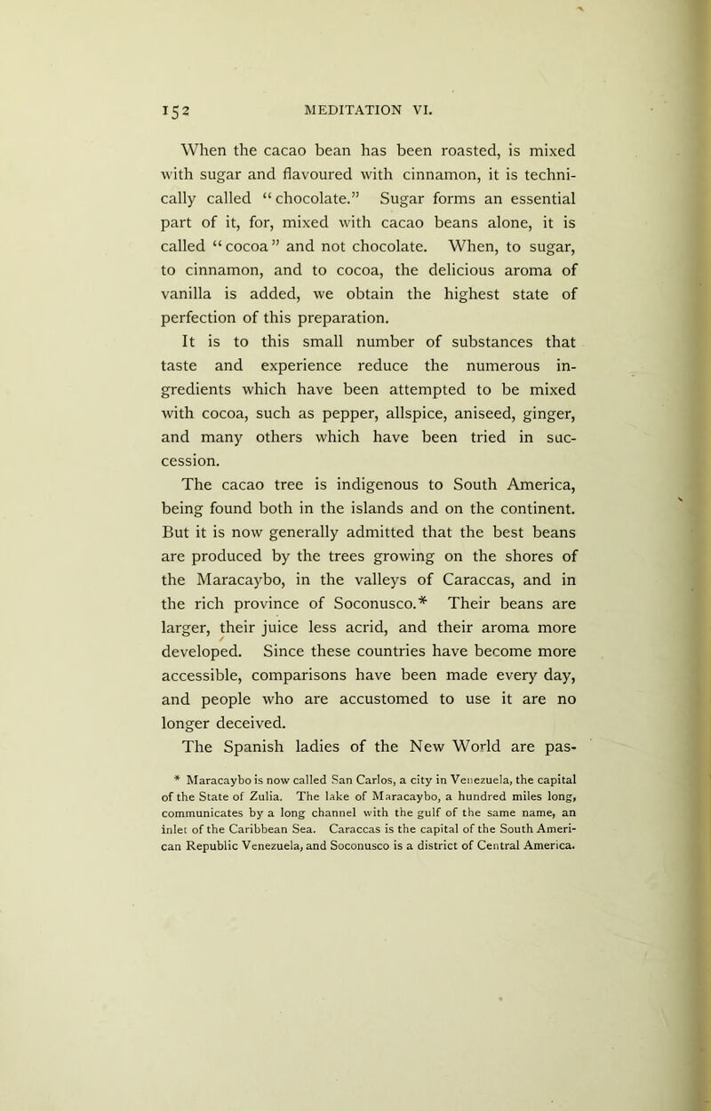 When the cacao bean has been roasted, is mixed with sugar and flavoured with cinnamon, it is techni- cally called “ chocolate.” Sugar forms an essential part of it, for, mixed with cacao beans alone, it is called “cocoa” and not chocolate. When, to sugar, to cinnamon, and to cocoa, the delicious aroma of vanilla is added, we obtain the highest state of perfection of this preparation. It is to this small number of substances that taste and experience reduce the numerous in- gredients which have been attempted to be mixed with cocoa, such as pepper, allspice, aniseed, ginger, and many others which have been tried in suc- cession. The cacao tree is indigenous to South America, being found both in the islands and on the continent. But it is now generally admitted that the best beans are produced by the trees growing on the shores of the Maracaybo, in the valleys of Caraccas, and in the rich province of Soconusco.* Their beans are larger, their juice less acrid, and their aroma more developed. Since these countries have become more accessible, comparisons have been made every day, and people who are accustomed to use it are no longer deceived. The Spanish ladies of the New Wodd are pas- * Maracaybo is now called San Carlos, a city in Venezuela, the capital of the State of Zulia. The lake of Maracaybo, a hundred miles long, communicates by a long channel with the gulf of the same name, an inlet of the Caribbean Sea. Caraccas is the capital of the South Ameri- can Republic Venezuela, and Soconusco is a district of Central America.